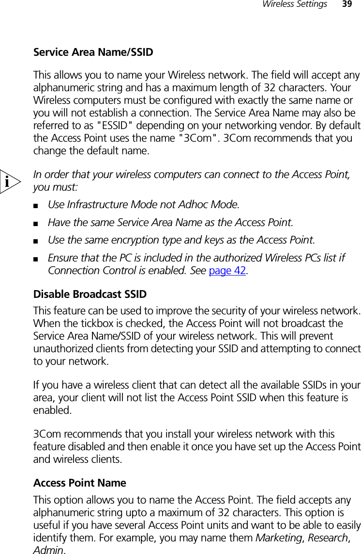 Wireless Settings 39Service Area Name/SSIDThis allows you to name your Wireless network. The field will accept any alphanumeric string and has a maximum length of 32 characters. Your Wireless computers must be configured with exactly the same name or you will not establish a connection. The Service Area Name may also be referred to as &quot;ESSID&quot; depending on your networking vendor. By default the Access Point uses the name &quot;3Com&quot;. 3Com recommends that you change the default name.In order that your wireless computers can connect to the Access Point, you must:■Use Infrastructure Mode not Adhoc Mode.■Have the same Service Area Name as the Access Point.■Use the same encryption type and keys as the Access Point.■Ensure that the PC is included in the authorized Wireless PCs list if Connection Control is enabled. See page 42.Disable Broadcast SSIDThis feature can be used to improve the security of your wireless network. When the tickbox is checked, the Access Point will not broadcast the Service Area Name/SSID of your wireless network. This will prevent unauthorized clients from detecting your SSID and attempting to connect to your network.If you have a wireless client that can detect all the available SSIDs in your area, your client will not list the Access Point SSID when this feature is enabled.3Com recommends that you install your wireless network with this feature disabled and then enable it once you have set up the Access Point and wireless clients.Access Point NameThis option allows you to name the Access Point. The field accepts any alphanumeric string upto a maximum of 32 characters. This option is useful if you have several Access Point units and want to be able to easily identify them. For example, you may name them Marketing, Research, Admin.