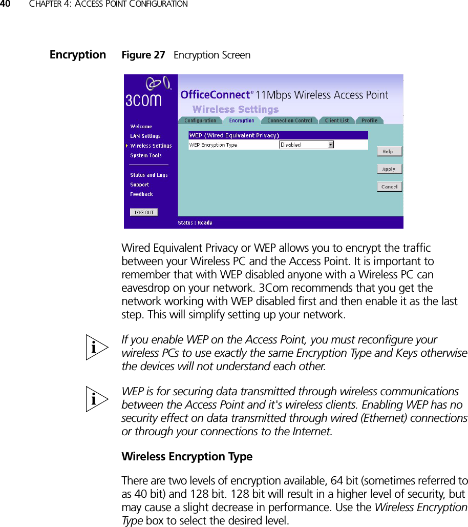 40 CHAPTER 4: ACCESS POINT CONFIGURATIONEncryption Figure 27   Encryption ScreenWired Equivalent Privacy or WEP allows you to encrypt the traffic between your Wireless PC and the Access Point. It is important to remember that with WEP disabled anyone with a Wireless PC can eavesdrop on your network. 3Com recommends that you get the network working with WEP disabled first and then enable it as the last step. This will simplify setting up your network. If you enable WEP on the Access Point, you must reconfigure your wireless PCs to use exactly the same Encryption Type and Keys otherwise the devices will not understand each other. WEP is for securing data transmitted through wireless communications between the Access Point and it&apos;s wireless clients. Enabling WEP has no security effect on data transmitted through wired (Ethernet) connections or through your connections to the Internet.Wireless Encryption TypeThere are two levels of encryption available, 64 bit (sometimes referred to as 40 bit) and 128 bit. 128 bit will result in a higher level of security, but may cause a slight decrease in performance. Use the Wireless Encryption Type box to select the desired level. 