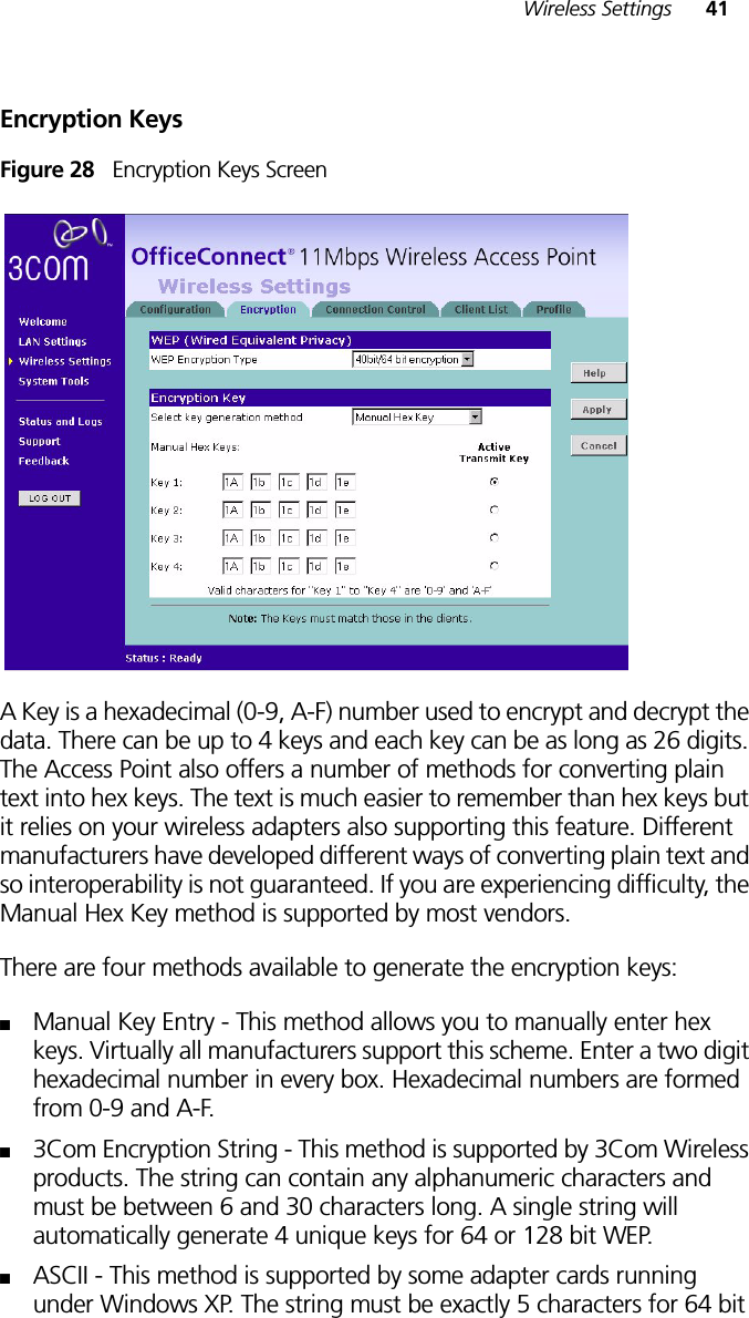 Wireless Settings 41Encryption KeysFigure 28   Encryption Keys ScreenA Key is a hexadecimal (0-9, A-F) number used to encrypt and decrypt the data. There can be up to 4 keys and each key can be as long as 26 digits. The Access Point also offers a number of methods for converting plain text into hex keys. The text is much easier to remember than hex keys but it relies on your wireless adapters also supporting this feature. Different manufacturers have developed different ways of converting plain text and so interoperability is not guaranteed. If you are experiencing difficulty, the Manual Hex Key method is supported by most vendors. There are four methods available to generate the encryption keys:■Manual Key Entry - This method allows you to manually enter hex keys. Virtually all manufacturers support this scheme. Enter a two digit hexadecimal number in every box. Hexadecimal numbers are formed from 0-9 and A-F. ■3Com Encryption String - This method is supported by 3Com Wireless products. The string can contain any alphanumeric characters and must be between 6 and 30 characters long. A single string will automatically generate 4 unique keys for 64 or 128 bit WEP. ■ASCII - This method is supported by some adapter cards running under Windows XP. The string must be exactly 5 characters for 64 bit 