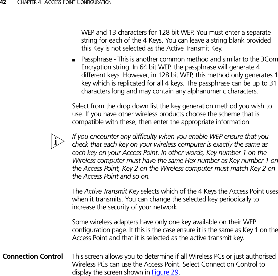 42 CHAPTER 4: ACCESS POINT CONFIGURATIONWEP and 13 characters for 128 bit WEP. You must enter a separate string for each of the 4 Keys. You can leave a string blank provided this Key is not selected as the Active Transmit Key.■Passphrase - This is another common method and similar to the 3Com Encryption string. In 64 bit WEP, the passphrase will generate 4 different keys. However, in 128 bit WEP, this method only generates 1 key which is replicated for all 4 keys. The passphrase can be up to 31 characters long and may contain any alphanumeric characters.Select from the drop down list the key generation method you wish to use. If you have other wireless products choose the scheme that is compatible with these, then enter the appropriate information.If you encounter any difficulty when you enable WEP ensure that you check that each key on your wireless computer is exactly the same as each key on your Access Point. In other words, Key number 1 on the Wireless computer must have the same Hex number as Key number 1 on the Access Point, Key 2 on the Wireless computer must match Key 2 on the Access Point and so on.The Active Transmit Key selects which of the 4 Keys the Access Point uses when it transmits. You can change the selected key periodically to increase the security of your network.Some wireless adapters have only one key available on their WEP configuration page. If this is the case ensure it is the same as Key 1 on the Access Point and that it is selected as the active transmit key.Connection Control This screen allows you to determine if all Wireless PCs or just authorised Wireless PCs can use the Access Point. Select Connection Control to display the screen shown in Figure 29.