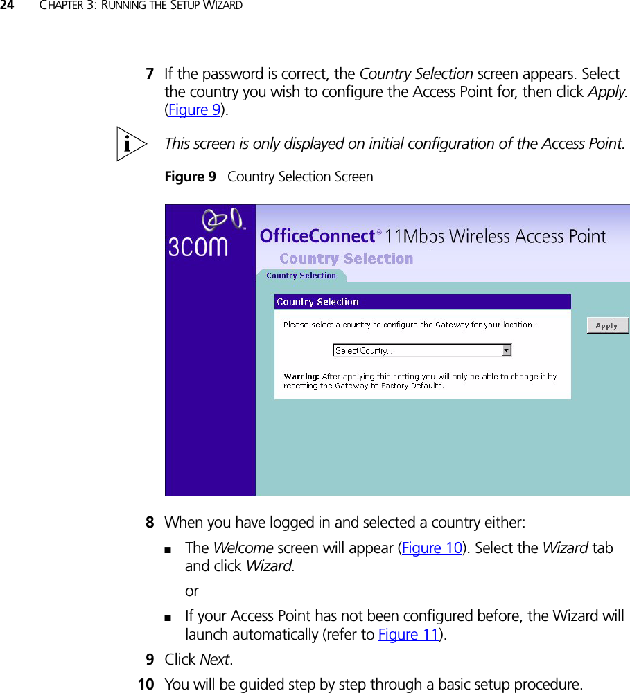 24 CHAPTER 3: RUNNING THE SETUP WIZARD7If the password is correct, the Country Selection screen appears. Select the country you wish to configure the Access Point for, then click Apply. (Figure 9).This screen is only displayed on initial configuration of the Access Point.Figure 9   Country Selection Screen8When you have logged in and selected a country either:■The Welcome screen will appear (Figure 10). Select the Wizard tab and click Wizard.or■If your Access Point has not been configured before, the Wizard will launch automatically (refer to Figure 11).9Click Next.10 You will be guided step by step through a basic setup procedure.