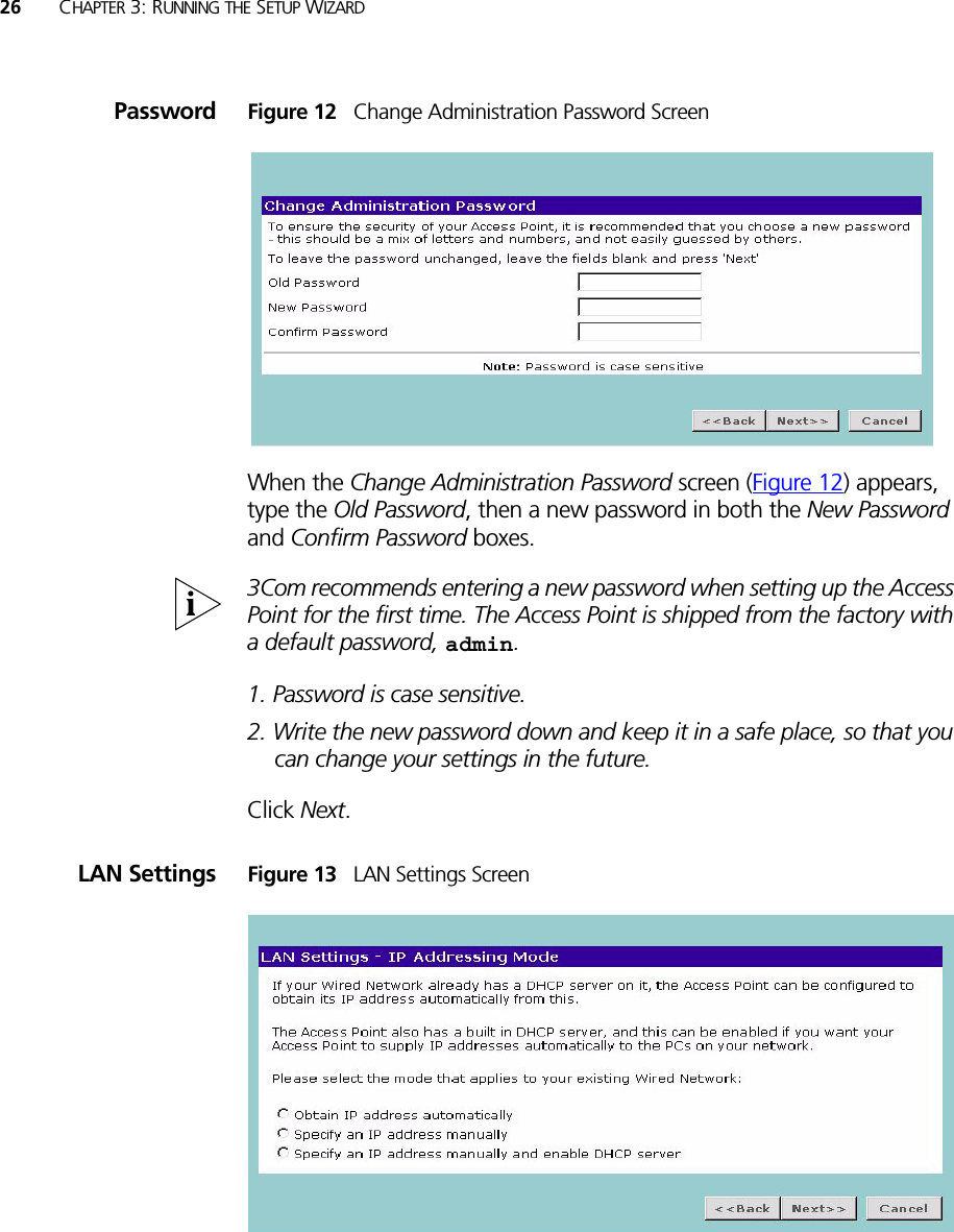 26 CHAPTER 3: RUNNING THE SETUP WIZARDPassword Figure 12   Change Administration Password ScreenWhen the Change Administration Password screen (Figure 12) appears, type the Old Password, then a new password in both the New Password and Confirm Password boxes.3Com recommends entering a new password when setting up the Access Point for the first time. The Access Point is shipped from the factory with a default password, admin.1. Password is case sensitive.2. Write the new password down and keep it in a safe place, so that you can change your settings in the future.Click Next.LAN Settings Figure 13   LAN Settings Screen