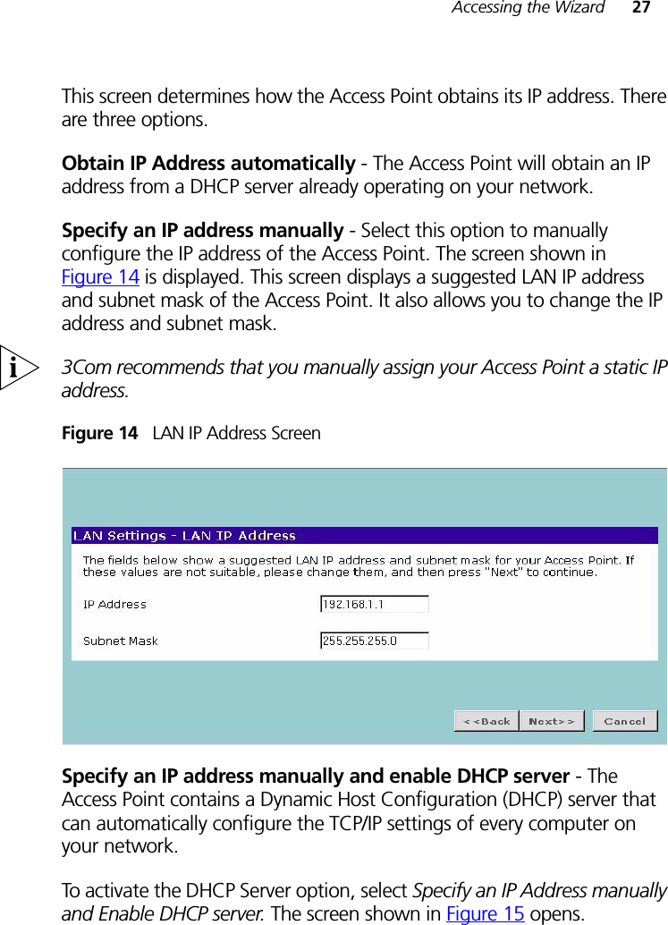 Accessing the Wizard 27This screen determines how the Access Point obtains its IP address. There are three options.Obtain IP Address automatically - The Access Point will obtain an IP address from a DHCP server already operating on your network.Specify an IP address manually - Select this option to manually configure the IP address of the Access Point. The screen shown in Figure 14 is displayed. This screen displays a suggested LAN IP address and subnet mask of the Access Point. It also allows you to change the IP address and subnet mask.3Com recommends that you manually assign your Access Point a static IP address.Figure 14   LAN IP Address ScreenSpecify an IP address manually and enable DHCP server - The Access Point contains a Dynamic Host Configuration (DHCP) server that can automatically configure the TCP/IP settings of every computer on your network.To activate the DHCP Server option, select Specify an IP Address manually and Enable DHCP server. The screen shown in Figure 15 opens.