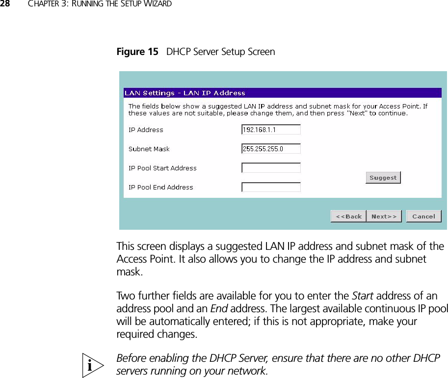 28 CHAPTER 3: RUNNING THE SETUP WIZARDFigure 15   DHCP Server Setup ScreenThis screen displays a suggested LAN IP address and subnet mask of the Access Point. It also allows you to change the IP address and subnet mask.Two further fields are available for you to enter the Start address of an address pool and an End address. The largest available continuous IP pool will be automatically entered; if this is not appropriate, make your required changes.Before enabling the DHCP Server, ensure that there are no other DHCP servers running on your network.