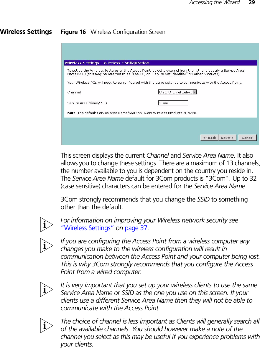 Accessing the Wizard 29Wireless Settings Figure 16   Wireless Configuration ScreenThis screen displays the current Channel and Service Area Name. It also allows you to change these settings. There are a maximum of 13 channels, the number available to you is dependent on the country you reside in. The Service Area Name default for 3Com products is &quot;3Com&quot;. Up to 32 (case sensitive) characters can be entered for the Service Area Name.3Com strongly recommends that you change the SSID to something other than the default.For information on improving your Wireless network security see “Wireless Settings” on page 37.If you are configuring the Access Point from a wireless computer any changes you make to the wireless configuration will result in communication between the Access Point and your computer being lost. This is why 3Com strongly recommends that you configure the Access Point from a wired computer.It is very important that you set up your wireless clients to use the same Service Area Name or SSID as the one you use on this screen. If your clients use a different Service Area Name then they will not be able to communicate with the Access Point.The choice of channel is less important as Clients will generally search all of the available channels. You should however make a note of the channel you select as this may be useful if you experience problems with your clients.