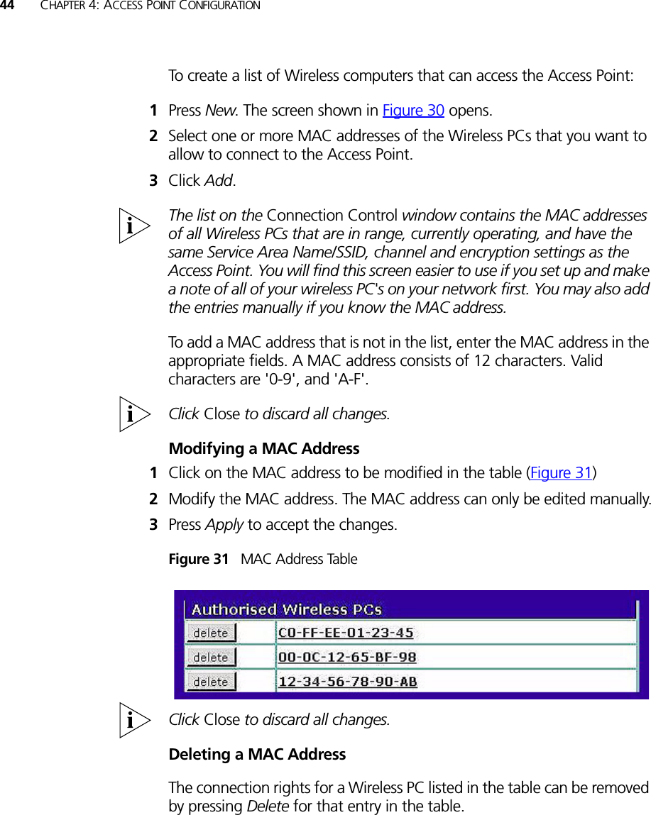 44 CHAPTER 4: ACCESS POINT CONFIGURATIONTo create a list of Wireless computers that can access the Access Point: 1Press New. The screen shown in Figure 30 opens.2Select one or more MAC addresses of the Wireless PCs that you want to allow to connect to the Access Point.3Click Add.The list on the Connection Control window contains the MAC addresses of all Wireless PCs that are in range, currently operating, and have the same Service Area Name/SSID, channel and encryption settings as the Access Point. You will find this screen easier to use if you set up and make a note of all of your wireless PC&apos;s on your network first. You may also add the entries manually if you know the MAC address. To add a MAC address that is not in the list, enter the MAC address in the appropriate fields. A MAC address consists of 12 characters. Valid characters are &apos;0-9&apos;, and &apos;A-F&apos;. Click Close to discard all changes.Modifying a MAC Address1Click on the MAC address to be modified in the table (Figure 31)2Modify the MAC address. The MAC address can only be edited manually.3Press Apply to accept the changes.Figure 31   MAC Address TableClick Close to discard all changes.Deleting a MAC AddressThe connection rights for a Wireless PC listed in the table can be removed by pressing Delete for that entry in the table. 