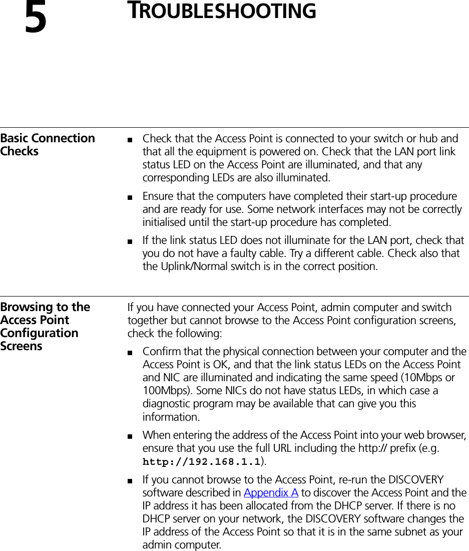 5TROUBLESHOOTINGBasic Connection Checks■Check that the Access Point is connected to your switch or hub and that all the equipment is powered on. Check that the LAN port link status LED on the Access Point are illuminated, and that any corresponding LEDs are also illuminated.■Ensure that the computers have completed their start-up procedure and are ready for use. Some network interfaces may not be correctly initialised until the start-up procedure has completed.■If the link status LED does not illuminate for the LAN port, check that you do not have a faulty cable. Try a different cable. Check also that the Uplink/Normal switch is in the correct position.Browsing to the Access Point Configuration ScreensIf you have connected your Access Point, admin computer and switch together but cannot browse to the Access Point configuration screens, check the following:■Confirm that the physical connection between your computer and the Access Point is OK, and that the link status LEDs on the Access Point and NIC are illuminated and indicating the same speed (10Mbps or 100Mbps). Some NICs do not have status LEDs, in which case a diagnostic program may be available that can give you this information.■When entering the address of the Access Point into your web browser, ensure that you use the full URL including the http:// prefix (e.g. http://192.168.1.1).■If you cannot browse to the Access Point, re-run the DISCOVERY software described in Appendix A to discover the Access Point and the IP address it has been allocated from the DHCP server. If there is no DHCP server on your network, the DISCOVERY software changes the IP address of the Access Point so that it is in the same subnet as your admin computer.