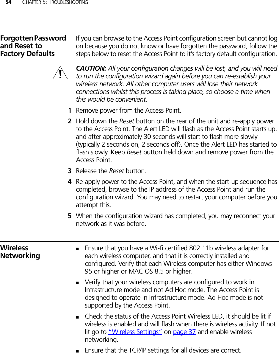 54 CHAPTER 5: TROUBLESHOOTINGForgotten Password and Reset to Factory DefaultsIf you can browse to the Access Point configuration screen but cannot log on because you do not know or have forgotten the password, follow the steps below to reset the Access Point to it’s factory default configuration. CAUTION: All your configuration changes will be lost, and you will need to run the configuration wizard again before you can re-establish your wireless network. All other computer users will lose their network connections whilst this process is taking place, so choose a time when this would be convenient.1Remove power from the Access Point.2Hold down the Reset button on the rear of the unit and re-apply power to the Access Point. The Alert LED will flash as the Access Point starts up, and after approximately 30 seconds will start to flash more slowly (typically 2 seconds on, 2 seconds off). Once the Alert LED has started to flash slowly. Keep Reset button held down and remove power from the Access Point.3Release the Reset button.4Re-apply power to the Access Point, and when the start-up sequence has completed, browse to the IP address of the Access Point and run the configuration wizard. You may need to restart your computer before you attempt this.5When the configuration wizard has completed, you may reconnect your network as it was before.Wireless Networking■Ensure that you have a Wi-fi certified 802.11b wireless adapter for each wireless computer, and that it is correctly installed and configured. Verify that each Wireless computer has either Windows 95 or higher or MAC OS 8.5 or higher.■Verify that your wireless computers are configured to work in Infrastructure mode and not Ad Hoc mode. The Access Point is designed to operate in Infrastructure mode. Ad Hoc mode is not supported by the Access Point. ■Check the status of the Access Point Wireless LED, it should be lit if wireless is enabled and will flash when there is wireless activity. If not lit go to “Wireless Settings” on page 37 and enable wireless networking.■Ensure that the TCP/IP settings for all devices are correct.