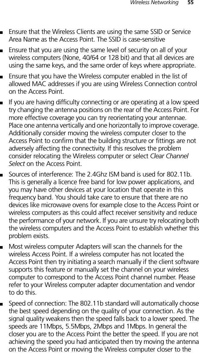 Wireless Networking 55■Ensure that the Wireless Clients are using the same SSID or Service Area Name as the Access Point. The SSID is case-sensitive■Ensure that you are using the same level of security on all of your wireless computers (None, 40/64 or 128 bit) and that all devices are using the same keys, and the same order of keys where appropriate.■Ensure that you have the Wireless computer enabled in the list of allowed MAC addresses if you are using Wireless Connection control on the Access Point. ■If you are having difficulty connecting or are operating at a low speed try changing the antenna positions on the rear of the Access Point. For more effective coverage you can try reorientating your antennae. Place one antenna vertically and one horizontally to improve coverage. Additionally consider moving the wireless computer closer to the Access Point to confirm that the building structure or fittings are not adversely affecting the connectivity. If this resolves the problem consider relocating the Wireless computer or select Clear Channel Select on the Access Point.■Sources of interference: The 2.4Ghz ISM band is used for 802.11b. This is generally a licence free band for low power applications, and you may have other devices at your location that operate in this frequency band. You should take care to ensure that there are no devices like microwave ovens for example close to the Access Point or wireless computers as this could affect receiver sensitivity and reduce the performance of your network. If you are unsure try relocating both the wireless computers and the Access Point to establish whether this problem exists.■Most wireless computer Adapters will scan the channels for the wireless Access Point. If a wireless computer has not located the Access Point then try initiating a search manually if the client software supports this feature or manually set the channel on your wireless computer to correspond to the Access Point channel number. Please refer to your Wireless computer adapter documentation and vendor to do this.■Speed of connection: The 802.11b standard will automatically choose the best speed depending on the quality of your connection. As the signal quality weakens then the speed falls back to a lower speed. The speeds are 11Mbps, 5.5Mbps, 2Mbps and 1Mbps. In general the closer you are to the Access Point the better the speed. If you are not achieving the speed you had anticipated then try moving the antenna on the Access Point or moving the Wireless computer closer to the 