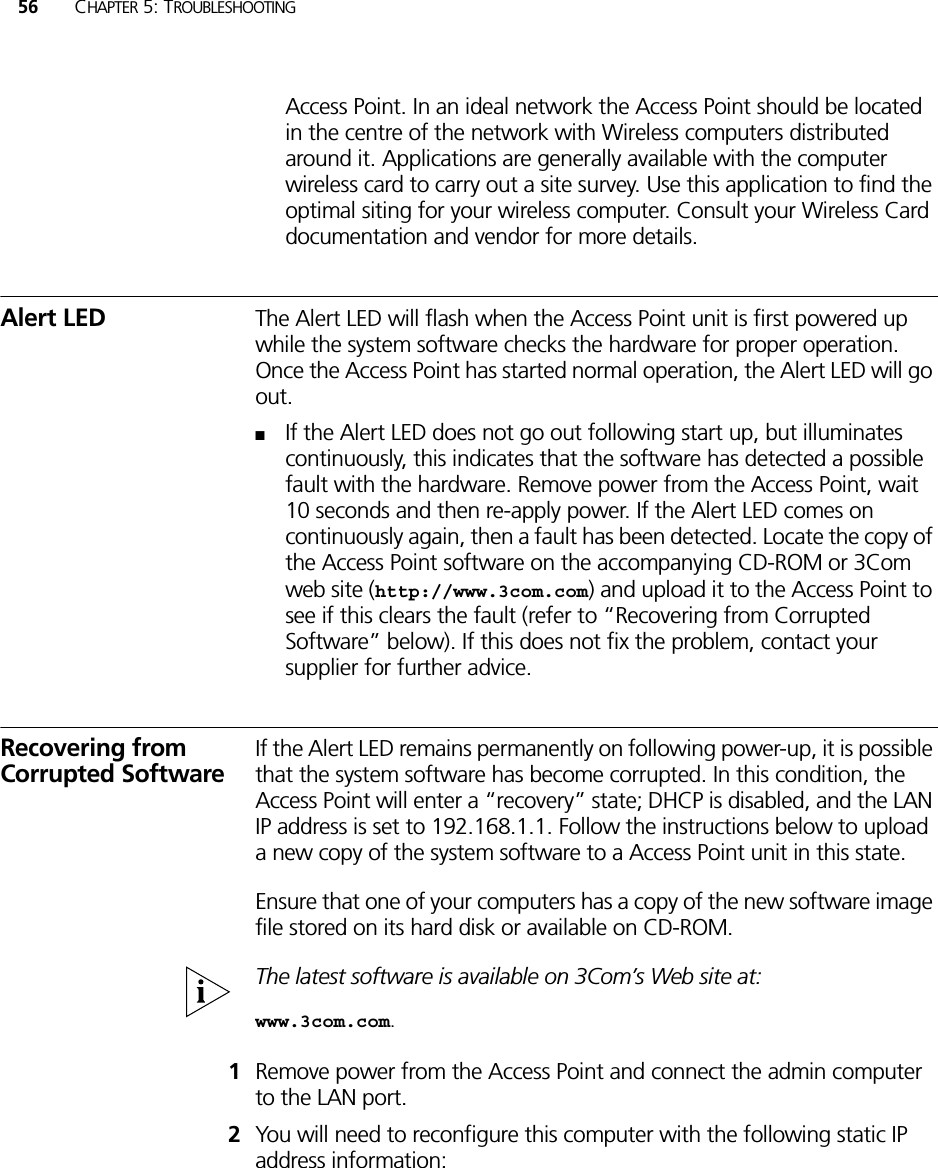 56 CHAPTER 5: TROUBLESHOOTINGAccess Point. In an ideal network the Access Point should be located in the centre of the network with Wireless computers distributed around it. Applications are generally available with the computer wireless card to carry out a site survey. Use this application to find the optimal siting for your wireless computer. Consult your Wireless Card documentation and vendor for more details.Alert LED The Alert LED will flash when the Access Point unit is first powered up while the system software checks the hardware for proper operation. Once the Access Point has started normal operation, the Alert LED will go out.■If the Alert LED does not go out following start up, but illuminates continuously, this indicates that the software has detected a possible fault with the hardware. Remove power from the Access Point, wait 10 seconds and then re-apply power. If the Alert LED comes on continuously again, then a fault has been detected. Locate the copy of the Access Point software on the accompanying CD-ROM or 3Com web site (http://www.3com.com) and upload it to the Access Point to see if this clears the fault (refer to “Recovering from Corrupted Software” below). If this does not fix the problem, contact your supplier for further advice.Recovering from Corrupted SoftwareIf the Alert LED remains permanently on following power-up, it is possible that the system software has become corrupted. In this condition, the Access Point will enter a “recovery” state; DHCP is disabled, and the LAN IP address is set to 192.168.1.1. Follow the instructions below to upload a new copy of the system software to a Access Point unit in this state.Ensure that one of your computers has a copy of the new software image file stored on its hard disk or available on CD-ROM.The latest software is available on 3Com’s Web site at:www.3com.com.1Remove power from the Access Point and connect the admin computer to the LAN port.2You will need to reconfigure this computer with the following static IP address information: