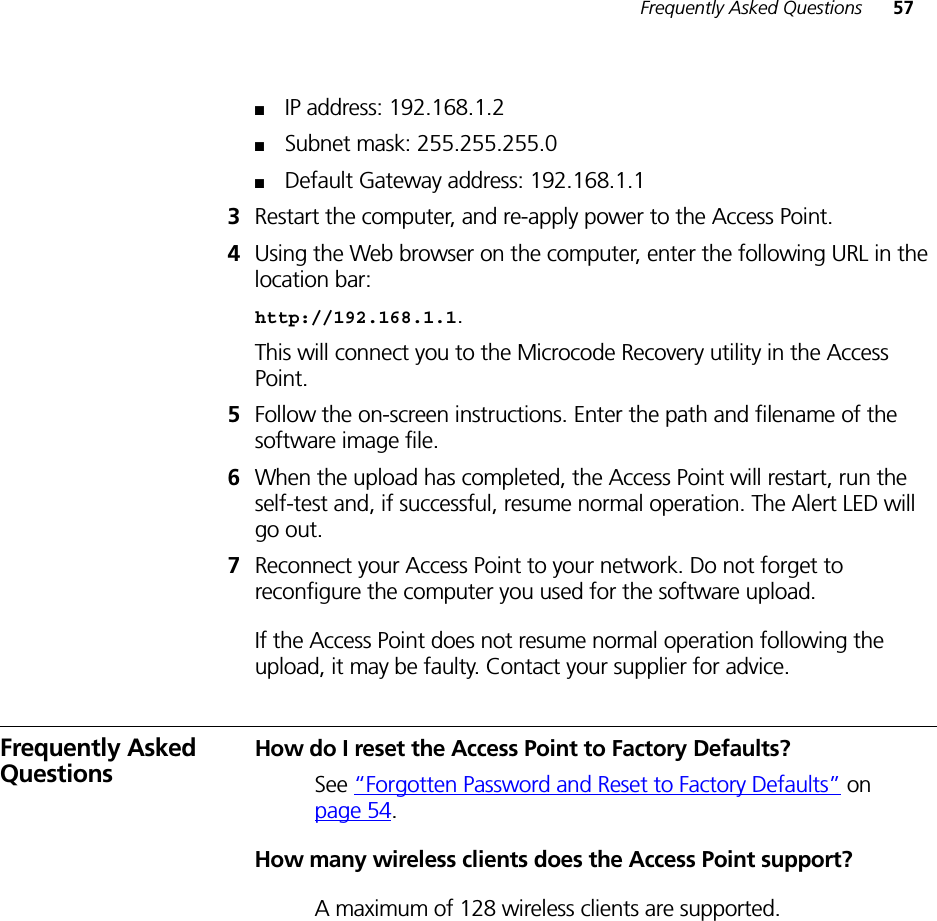 Frequently Asked Questions 57■IP address: 192.168.1.2■Subnet mask: 255.255.255.0■Default Gateway address: 192.168.1.13Restart the computer, and re-apply power to the Access Point.4Using the Web browser on the computer, enter the following URL in the location bar: http://192.168.1.1. This will connect you to the Microcode Recovery utility in the Access Point.5Follow the on-screen instructions. Enter the path and filename of the software image file.6When the upload has completed, the Access Point will restart, run the self-test and, if successful, resume normal operation. The Alert LED will go out.7Reconnect your Access Point to your network. Do not forget to reconfigure the computer you used for the software upload.If the Access Point does not resume normal operation following the upload, it may be faulty. Contact your supplier for advice.Frequently Asked QuestionsHow do I reset the Access Point to Factory Defaults?See “Forgotten Password and Reset to Factory Defaults” on page 54.How many wireless clients does the Access Point support?A maximum of 128 wireless clients are supported.