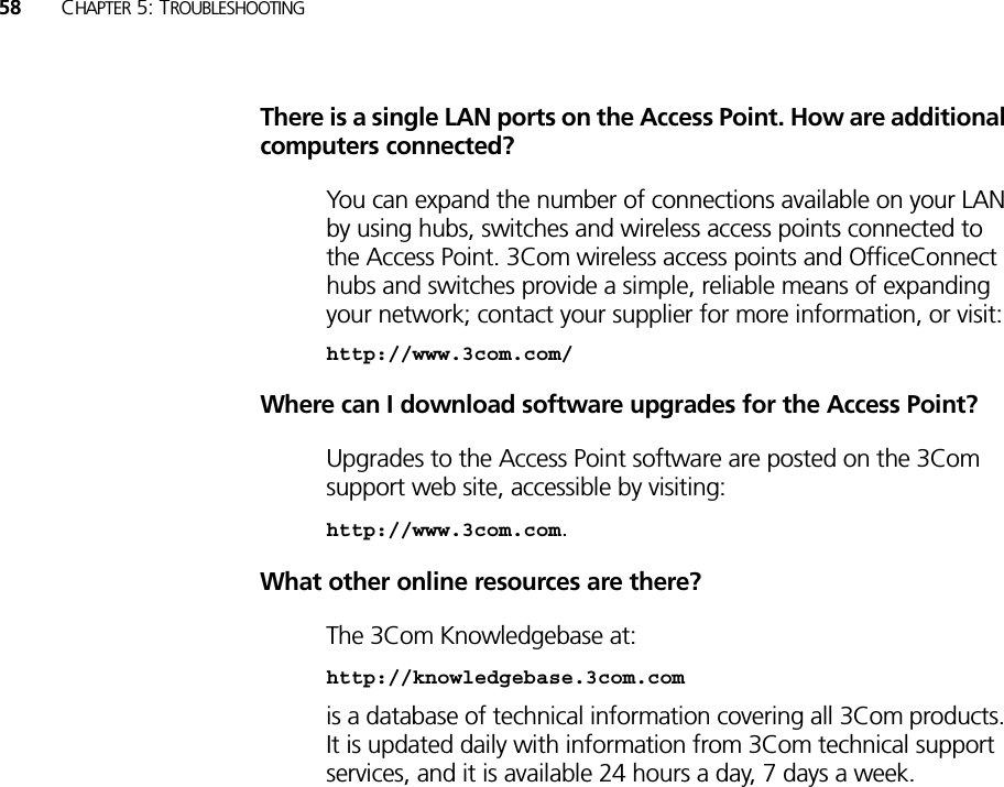 58 CHAPTER 5: TROUBLESHOOTINGThere is a single LAN ports on the Access Point. How are additional computers connected?You can expand the number of connections available on your LAN by using hubs, switches and wireless access points connected to the Access Point. 3Com wireless access points and OfficeConnect hubs and switches provide a simple, reliable means of expanding your network; contact your supplier for more information, or visit:http://www.3com.com/Where can I download software upgrades for the Access Point?Upgrades to the Access Point software are posted on the 3Com support web site, accessible by visiting:http://www.3com.com. What other online resources are there?The 3Com Knowledgebase at:http://knowledgebase.3com.com is a database of technical information covering all 3Com products. It is updated daily with information from 3Com technical support services, and it is available 24 hours a day, 7 days a week.