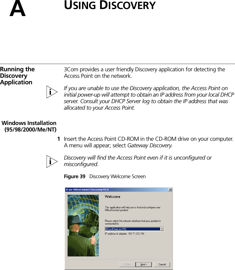 AUSING DISCOVERYRunning the Discovery Application3Com provides a user friendly Discovery application for detecting the Access Point on the network.If you are unable to use the Discovery application, the Access Point on initial power-up will attempt to obtain an IP address from your local DHCP server. Consult your DHCP Server log to obtain the IP address that was allocated to your Access Point.Windows Installation(95/98/2000/Me/NT)1Insert the Access Point CD-ROM in the CD-ROM drive on your computer. A menu will appear; select Gateway Discovery.Discovery will find the Access Point even if it is unconfigured or misconfigured.Figure 39   Discovery Welcome Screen