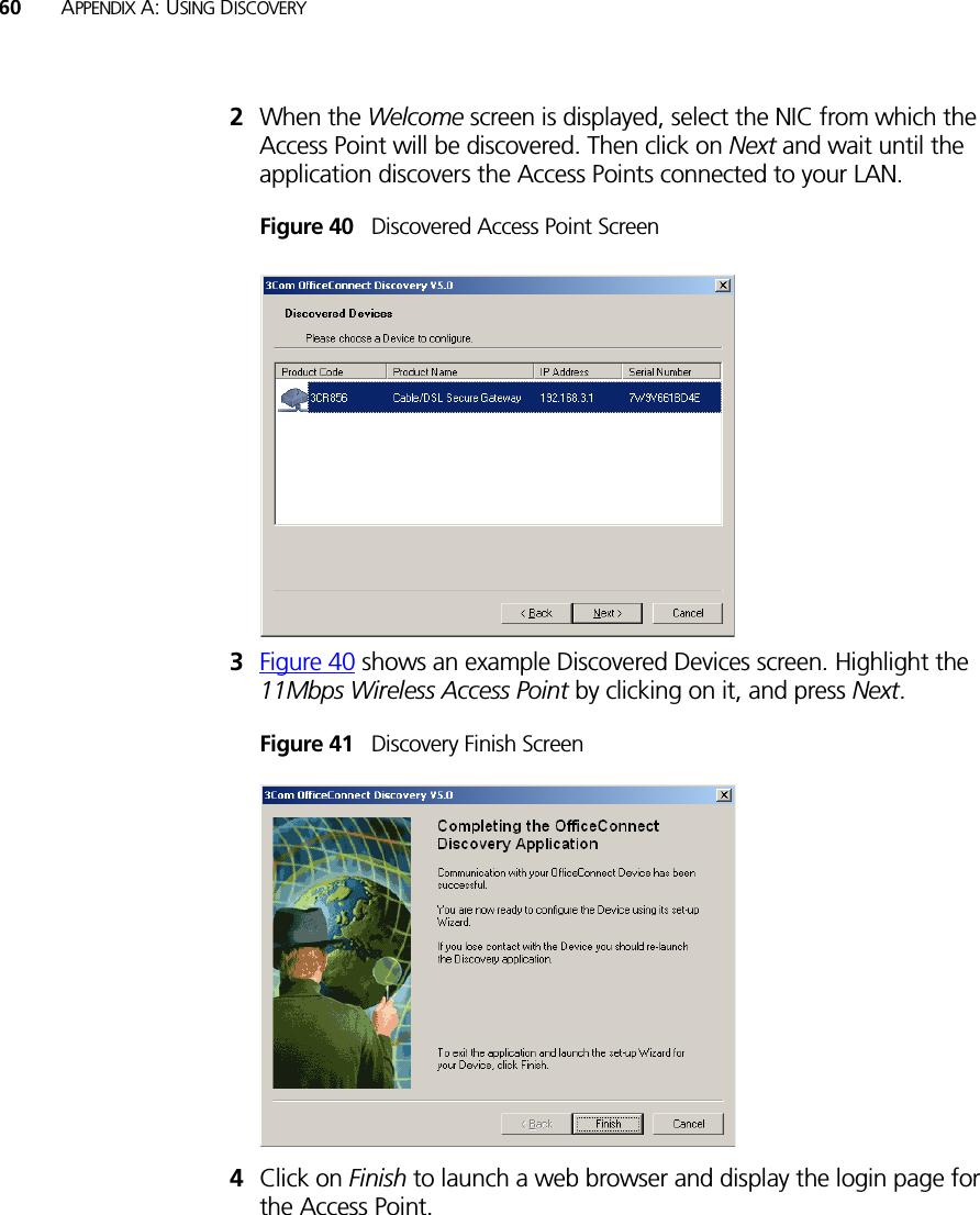 60 APPENDIX A: USING DISCOVERY2When the Welcome screen is displayed, select the NIC from which the Access Point will be discovered. Then click on Next and wait until the application discovers the Access Points connected to your LAN.Figure 40   Discovered Access Point Screen3Figure 40 shows an example Discovered Devices screen. Highlight the 11Mbps Wireless Access Point by clicking on it, and press Next.Figure 41   Discovery Finish Screen4Click on Finish to launch a web browser and display the login page for the Access Point.