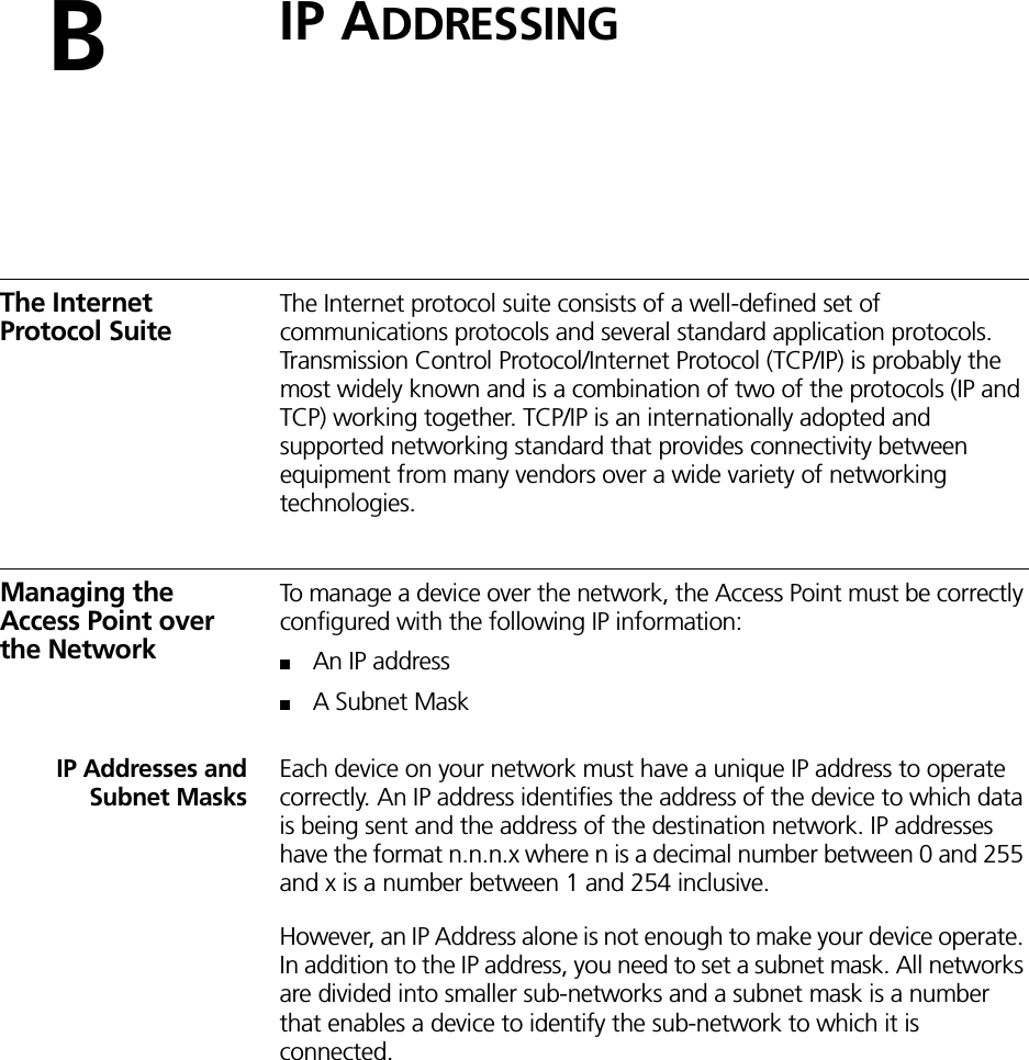 BIP ADDRESSINGThe Internet Protocol SuiteThe Internet protocol suite consists of a well-defined set of communications protocols and several standard application protocols. Transmission Control Protocol/Internet Protocol (TCP/IP) is probably the most widely known and is a combination of two of the protocols (IP and TCP) working together. TCP/IP is an internationally adopted and supported networking standard that provides connectivity between equipment from many vendors over a wide variety of networking technologies.Managing the Access Point over the NetworkTo manage a device over the network, the Access Point must be correctly configured with the following IP information:■An IP address■A Subnet MaskIP Addresses andSubnet MasksEach device on your network must have a unique IP address to operate correctly. An IP address identifies the address of the device to which data is being sent and the address of the destination network. IP addresses have the format n.n.n.x where n is a decimal number between 0 and 255 and x is a number between 1 and 254 inclusive.However, an IP Address alone is not enough to make your device operate. In addition to the IP address, you need to set a subnet mask. All networks are divided into smaller sub-networks and a subnet mask is a number that enables a device to identify the sub-network to which it is connected.