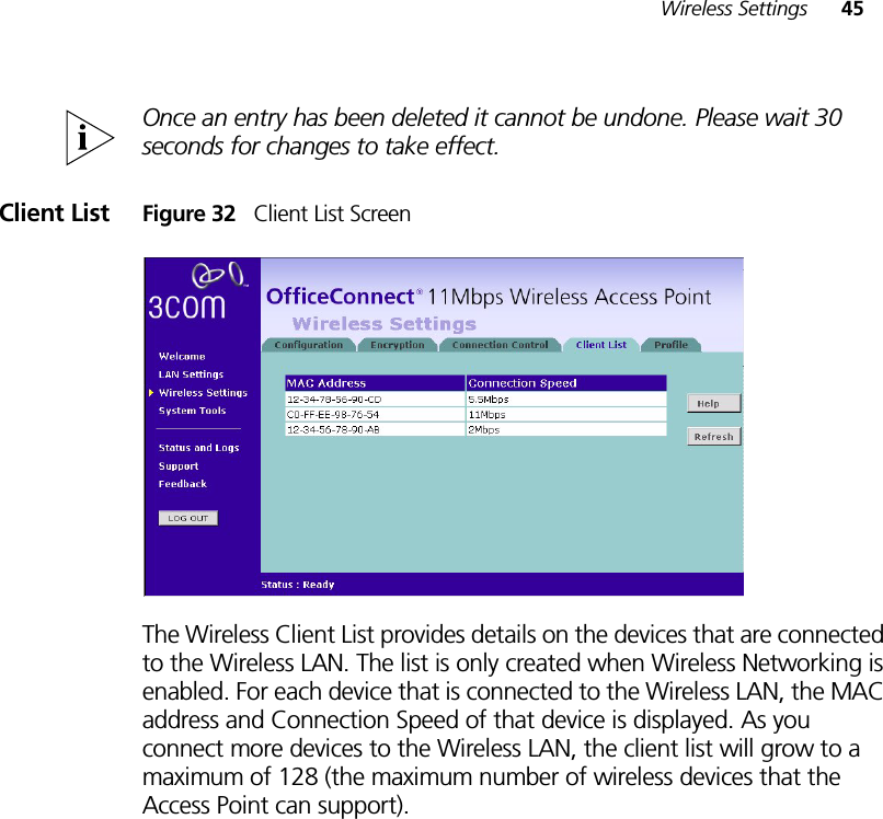 Wireless Settings 45Once an entry has been deleted it cannot be undone. Please wait 30 seconds for changes to take effect.Client List Figure 32   Client List ScreenThe Wireless Client List provides details on the devices that are connected to the Wireless LAN. The list is only created when Wireless Networking is enabled. For each device that is connected to the Wireless LAN, the MAC address and Connection Speed of that device is displayed. As you connect more devices to the Wireless LAN, the client list will grow to a maximum of 128 (the maximum number of wireless devices that the Access Point can support).