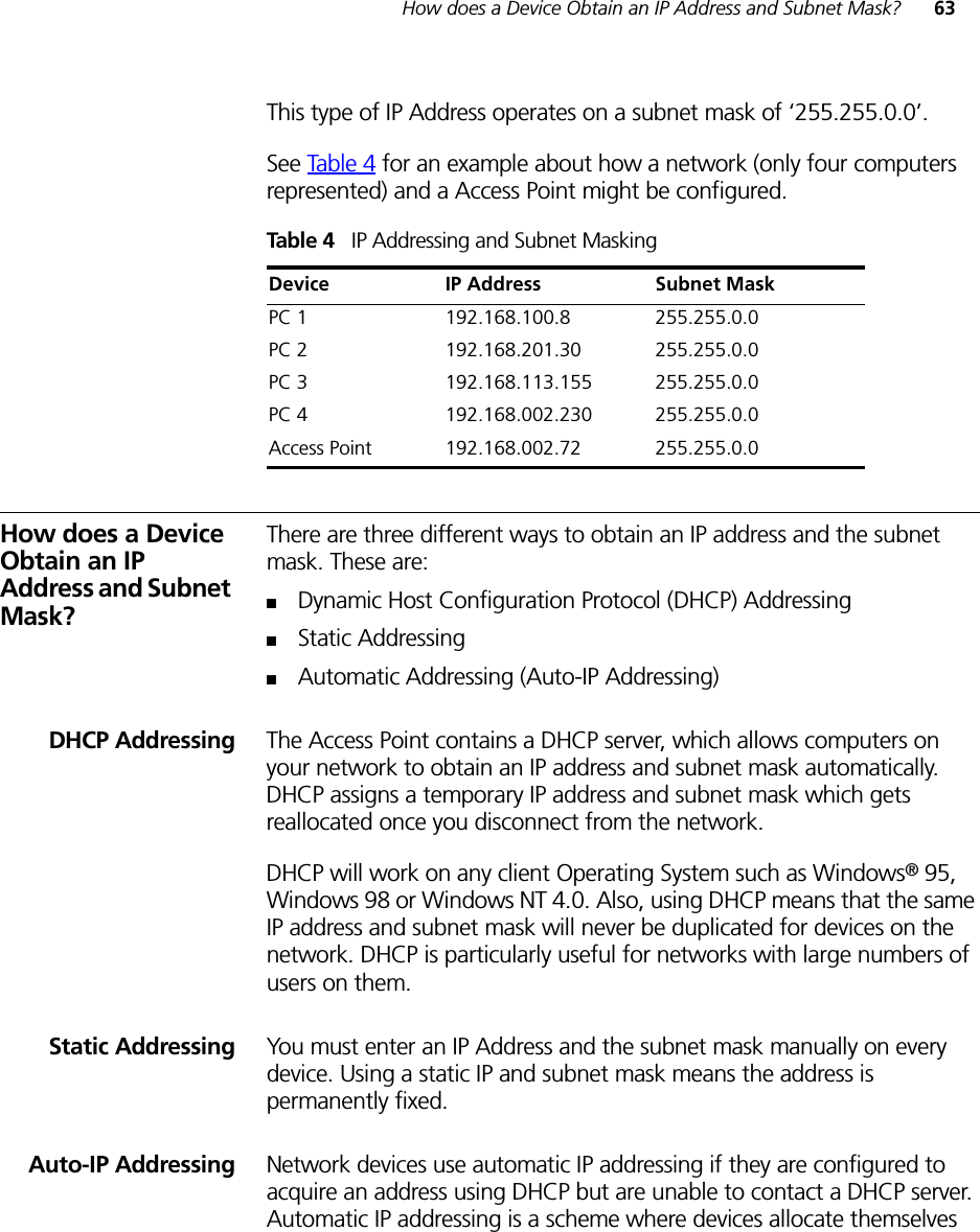 How does a Device Obtain an IP Address and Subnet Mask? 63This type of IP Address operates on a subnet mask of ‘255.255.0.0’.See Ta ble 4 for an example about how a network (only four computers represented) and a Access Point might be configured.Table 4   IP Addressing and Subnet MaskingHow does a Device Obtain an IP Address and Subnet Mask?There are three different ways to obtain an IP address and the subnet mask. These are:■Dynamic Host Configuration Protocol (DHCP) Addressing■Static Addressing■Automatic Addressing (Auto-IP Addressing)DHCP Addressing The Access Point contains a DHCP server, which allows computers on your network to obtain an IP address and subnet mask automatically. DHCP assigns a temporary IP address and subnet mask which gets reallocated once you disconnect from the network.DHCP will work on any client Operating System such as Windows® 95, Windows 98 or Windows NT 4.0. Also, using DHCP means that the same IP address and subnet mask will never be duplicated for devices on the network. DHCP is particularly useful for networks with large numbers of users on them.Static Addressing You must enter an IP Address and the subnet mask manually on every device. Using a static IP and subnet mask means the address is permanently fixed.Auto-IP Addressing Network devices use automatic IP addressing if they are configured to acquire an address using DHCP but are unable to contact a DHCP server. Automatic IP addressing is a scheme where devices allocate themselves Device IP Address Subnet MaskPC 1 192.168.100.8 255.255.0.0PC 2 192.168.201.30 255.255.0.0PC 3 192.168.113.155 255.255.0.0PC 4 192.168.002.230 255.255.0.0Access Point 192.168.002.72 255.255.0.0