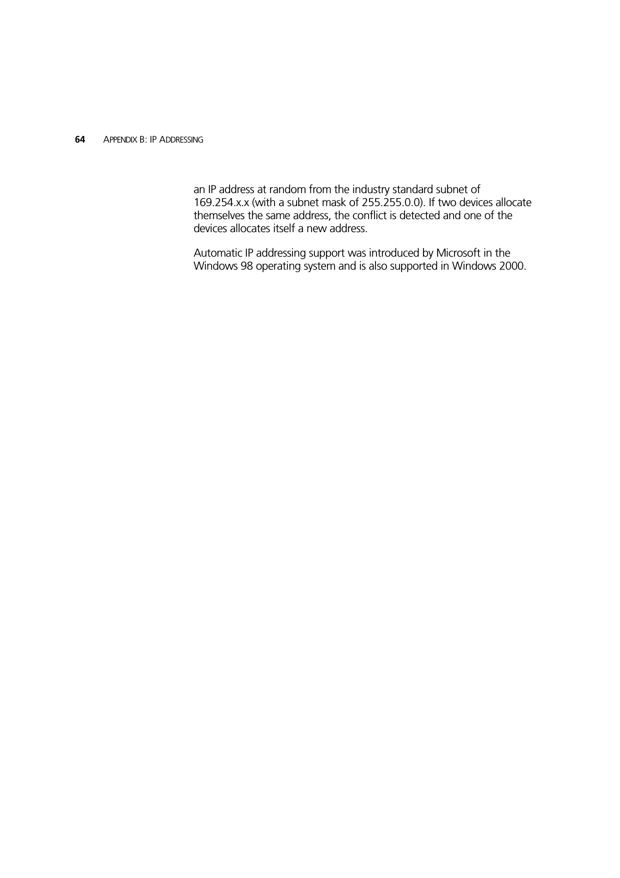 64 APPENDIX B: IP ADDRESSINGan IP address at random from the industry standard subnet of 169.254.x.x (with a subnet mask of 255.255.0.0). If two devices allocate themselves the same address, the conflict is detected and one of the devices allocates itself a new address. Automatic IP addressing support was introduced by Microsoft in the Windows 98 operating system and is also supported in Windows 2000.