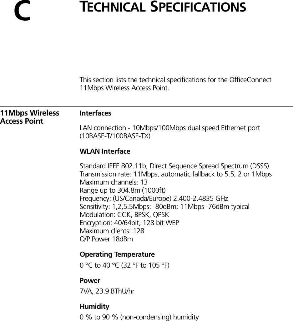CTECHNICAL SPECIFICATIONSThis section lists the technical specifications for the OfficeConnect 11Mbps Wireless Access Point.11Mbps Wireless Access PointInterfacesLAN connection - 10Mbps/100Mbps dual speed Ethernet port (10BASE-T/100BASE-TX)WLAN InterfaceStandard IEEE 802.11b, Direct Sequence Spread Spectrum (DSSS)Transmission rate: 11Mbps, automatic fallback to 5.5, 2 or 1MbpsMaximum channels: 13Range up to 304.8m (1000ft)Frequency: (US/Canada/Europe) 2.400-2.4835 GHzSensitivity: 1,2,5.5Mbps: -80dBm; 11Mbps -76dBm typicalModulation: CCK, BPSK, QPSKEncryption: 40/64bit, 128 bit WEPMaximum clients: 128O/P Power 18dBmOperating Temperature0 °C to 40 °C (32 °F to 105 °F)Power 7VA, 23.9 BThU/hrHumidity0 % to 90 % (non-condensing) humidity