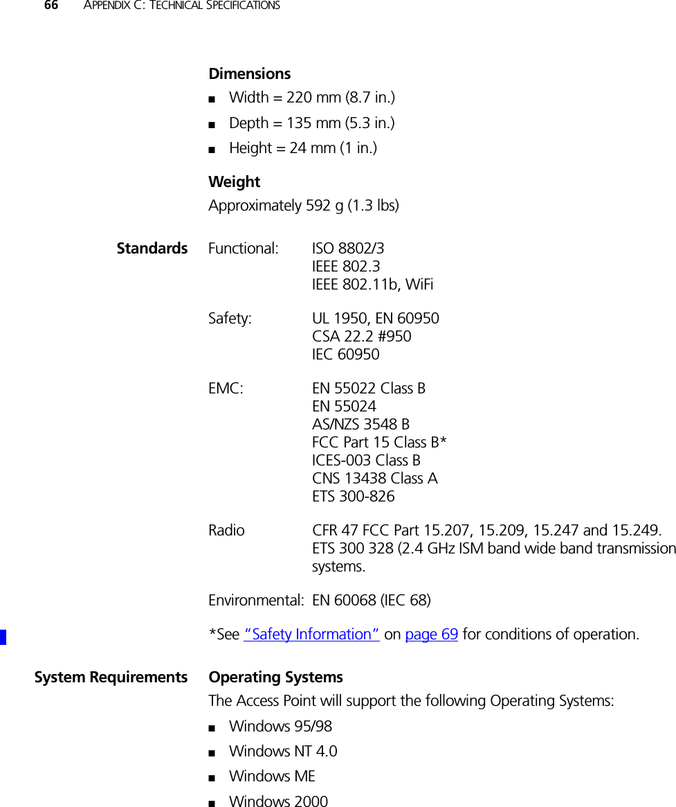 66 APPENDIX C: TECHNICAL SPECIFICATIONSDimensions■Width = 220 mm (8.7 in.)■Depth = 135 mm (5.3 in.)■Height = 24 mm (1 in.)WeightApproximately 592 g (1.3 lbs) Standards Functional: ISO 8802/3IEEE 802.3IEEE 802.11b, WiFiSafety: UL 1950, EN 60950CSA 22.2 #950IEC 60950EMC: EN 55022 Class BEN 55024AS/NZS 3548 BFCC Part 15 Class B*ICES-003 Class BCNS 13438 Class AETS 300-826Radio CFR 47 FCC Part 15.207, 15.209, 15.247 and 15.249. ETS 300 328 (2.4 GHz ISM band wide band transmission systems.Environmental: EN 60068 (IEC 68)*See “Safety Information” on page 69 for conditions of operation.System Requirements Operating SystemsThe Access Point will support the following Operating Systems:■Windows 95/98■Windows NT 4.0■Windows ME■Windows 2000