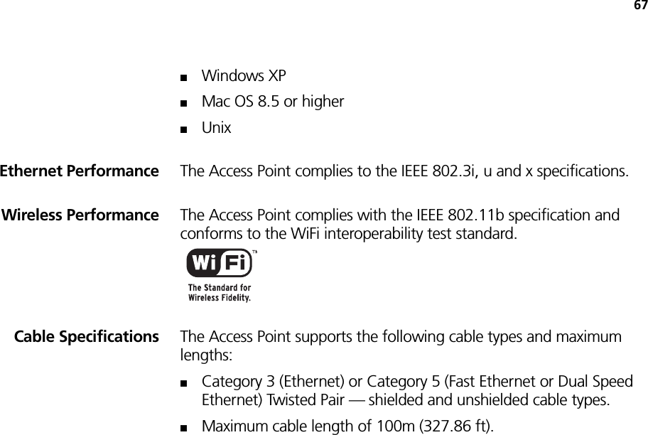 67■Windows XP■Mac OS 8.5 or higher■UnixEthernet Performance The Access Point complies to the IEEE 802.3i, u and x specifications.Wireless Performance The Access Point complies with the IEEE 802.11b specification and conforms to the WiFi interoperability test standard.Cable Specifications The Access Point supports the following cable types and maximum lengths:■Category 3 (Ethernet) or Category 5 (Fast Ethernet or Dual Speed Ethernet) Twisted Pair — shielded and unshielded cable types.■Maximum cable length of 100m (327.86 ft).