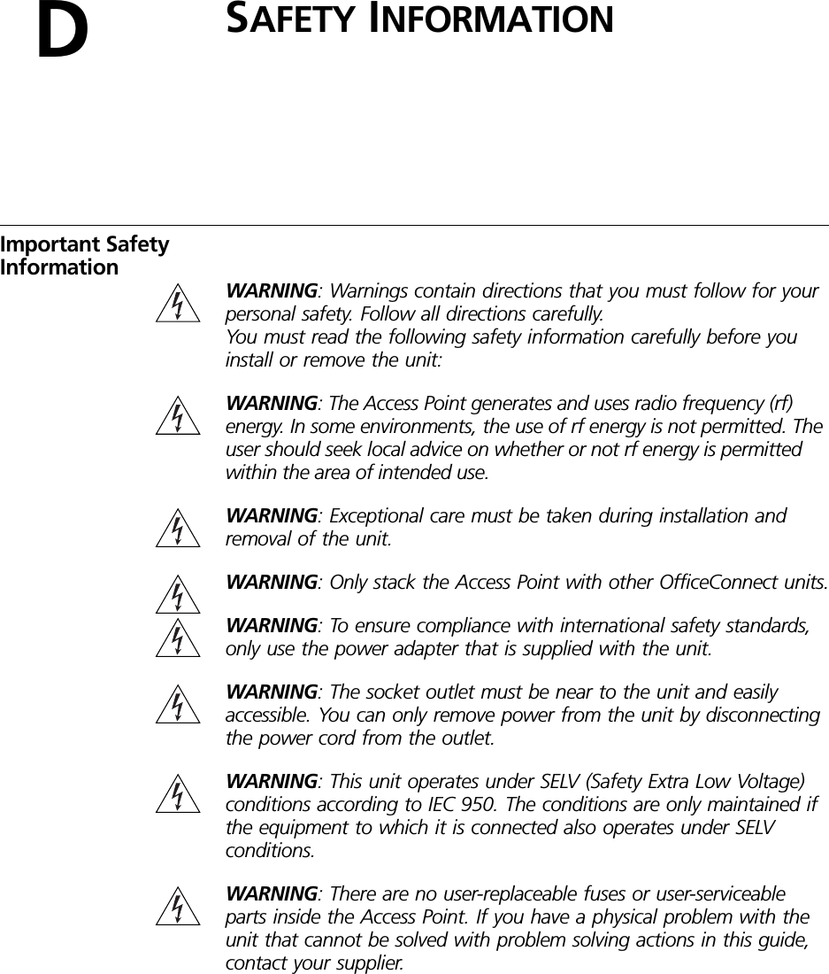 DSAFETY INFORMATIONImportant Safety InformationWARNING: Warnings contain directions that you must follow for your personal safety. Follow all directions carefully.You must read the following safety information carefully before you install or remove the unit:WARNING: The Access Point generates and uses radio frequency (rf) energy. In some environments, the use of rf energy is not permitted. The user should seek local advice on whether or not rf energy is permitted within the area of intended use.WARNING: Exceptional care must be taken during installation and removal of the unit.WARNING: Only stack the Access Point with other OfficeConnect units.WARNING: To ensure compliance with international safety standards, only use the power adapter that is supplied with the unit.WARNING: The socket outlet must be near to the unit and easily accessible. You can only remove power from the unit by disconnecting the power cord from the outlet. WARNING: This unit operates under SELV (Safety Extra Low Voltage) conditions according to IEC 950. The conditions are only maintained if the equipment to which it is connected also operates under SELV conditions.WARNING: There are no user-replaceable fuses or user-serviceable parts inside the Access Point. If you have a physical problem with the unit that cannot be solved with problem solving actions in this guide, contact your supplier.