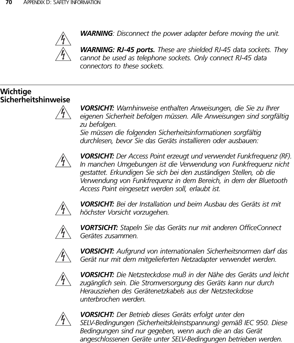 70 APPENDIX D: SAFETY INFORMATIONWARNING: Disconnect the power adapter before moving the unit.WARNING: RJ-45 ports. These are shielded RJ-45 data sockets. They cannot be used as telephone sockets. Only connect RJ-45 data connectors to these sockets.Wichtige SicherheitshinweiseVORSICHT: Warnhinweise enthalten Anweisungen, die Sie zu Ihrer eigenen Sicherheit befolgen müssen. Alle Anweisungen sind sorgfältig zu befolgen. Sie müssen die folgenden Sicherheitsinformationen sorgfältig durchlesen, bevor Sie das Geräts installieren oder ausbauen:VORSICHT: Der Access Point erzeugt und verwendet Funkfrequenz (RF). In manchen Umgebungen ist die Verwendung von Funkfrequenz nicht gestattet. Erkundigen Sie sich bei den zuständigen Stellen, ob die Verwendung von Funkfrequenz in dem Bereich, in dem der Bluetooth Access Point eingesetzt werden soll, erlaubt ist.VORSICHT: Bei der Installation und beim Ausbau des Geräts ist mit höchster Vorsicht vorzugehen.VORTSICHT: Stapeln Sie das Geräts nur mit anderen OfficeConnect Gerätes zusammen.VORSICHT: Aufgrund von internationalen Sicherheitsnormen darf das Gerät nur mit dem mitgelieferten Netzadapter verwendet werden.VORSICHT: Die Netzsteckdose muß in der Nähe des Geräts und leicht zugänglich sein. Die Stromversorgung des Geräts kann nur durch Herausziehen des Gerätenetzkabels aus der Netzsteckdose unterbrochen werden.VORSICHT: Der Betrieb dieses Geräts erfolgt unter den SELV-Bedingungen (Sicherheitskleinstspannung) gemäß IEC 950. Diese Bedingungen sind nur gegeben, wenn auch die an das Gerät angeschlossenen Geräte unter SELV-Bedingungen betrieben werden.