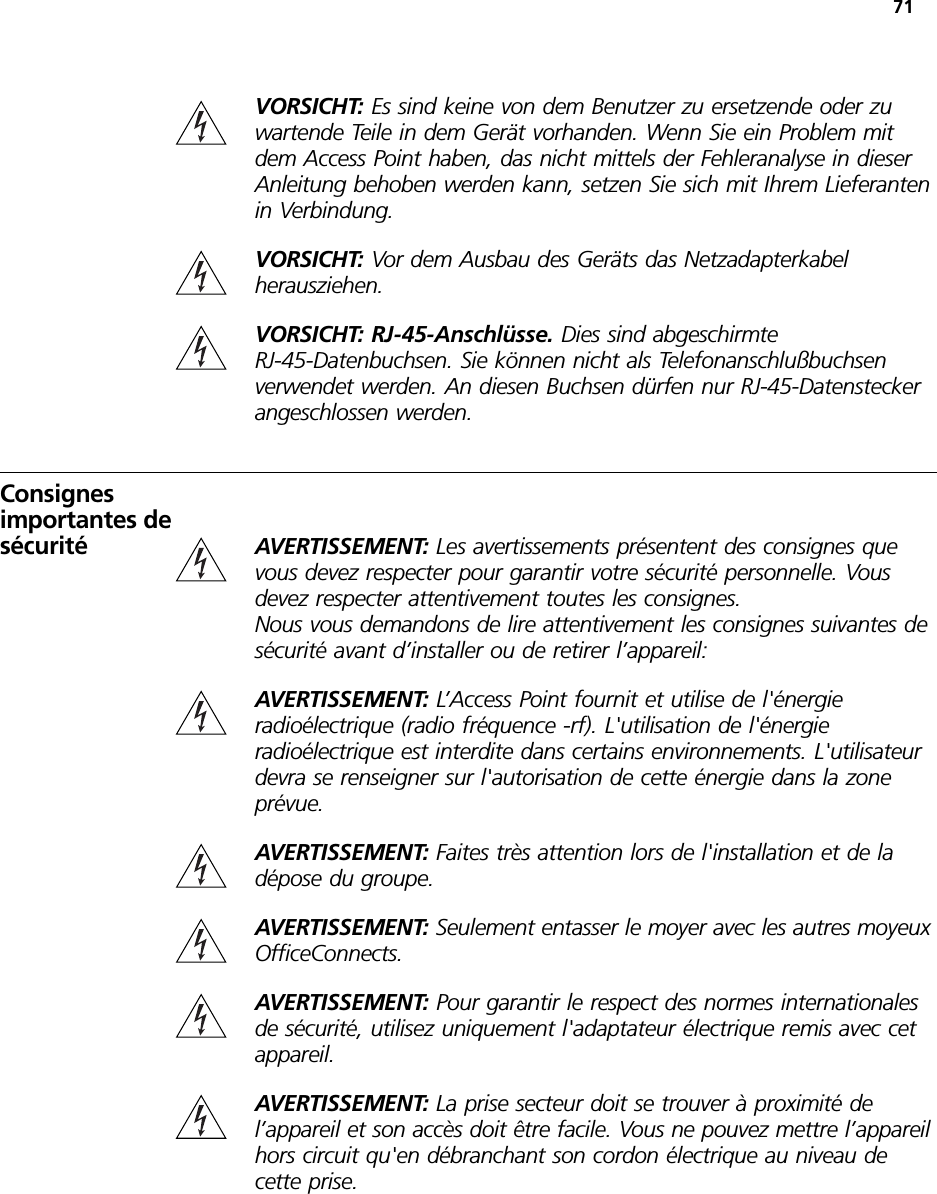 71VORSICHT: Es sind keine von dem Benutzer zu ersetzende oder zu wartende Teile in dem Gerät vorhanden. Wenn Sie ein Problem mit dem Access Point haben, das nicht mittels der Fehleranalyse in dieser Anleitung behoben werden kann, setzen Sie sich mit Ihrem Lieferanten in Verbindung.VORSICHT: Vor dem Ausbau des Geräts das Netzadapterkabel herausziehen.VORSICHT: RJ-45-Anschlüsse. Dies sind abgeschirmte RJ-45-Datenbuchsen. Sie können nicht als Telefonanschlußbuchsen verwendet werden. An diesen Buchsen dürfen nur RJ-45-Datenstecker angeschlossen werden.Consignes importantes de sécurité AVERTISSEMENT: Les avertissements présentent des consignes que vous devez respecter pour garantir votre sécurité personnelle. Vous devez respecter attentivement toutes les consignes.Nous vous demandons de lire attentivement les consignes suivantes de sécurité avant d’installer ou de retirer l’appareil:AVERTISSEMENT: L’Access Point fournit et utilise de l&apos;énergie radioélectrique (radio fréquence -rf). L&apos;utilisation de l&apos;énergie radioélectrique est interdite dans certains environnements. L&apos;utilisateur devra se renseigner sur l&apos;autorisation de cette énergie dans la zone prévue.AVERTISSEMENT: Faites très attention lors de l&apos;installation et de la dépose du groupe.AVERTISSEMENT: Seulement entasser le moyer avec les autres moyeux OfficeConnects.AVERTISSEMENT: Pour garantir le respect des normes internationales de sécurité, utilisez uniquement l&apos;adaptateur électrique remis avec cet appareil.AVERTISSEMENT: La prise secteur doit se trouver à proximité de l’appareil et son accès doit être facile. Vous ne pouvez mettre l’appareil hors circuit qu&apos;en débranchant son cordon électrique au niveau de cette prise.