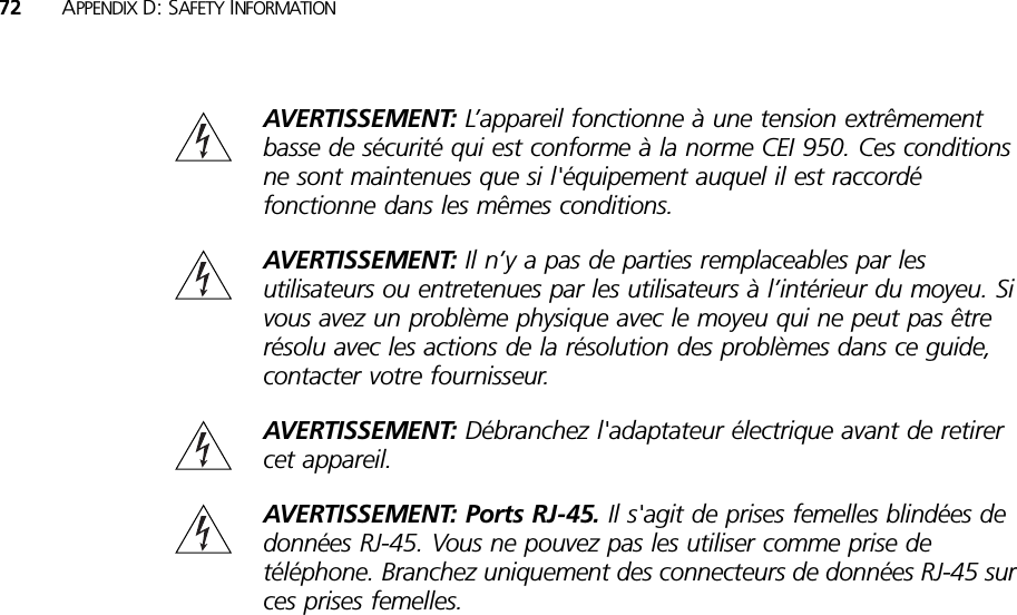 72 APPENDIX D: SAFETY INFORMATIONAVERTISSEMENT: L’appareil fonctionne à une tension extrêmement basse de sécurité qui est conforme à la norme CEI 950. Ces conditions ne sont maintenues que si l&apos;équipement auquel il est raccordé fonctionne dans les mêmes conditions.AVERTISSEMENT: Il n’y a pas de parties remplaceables par les utilisateurs ou entretenues par les utilisateurs à l’intérieur du moyeu. Si vous avez un problème physique avec le moyeu qui ne peut pas être résolu avec les actions de la résolution des problèmes dans ce guide, contacter votre fournisseur.AVERTISSEMENT: Débranchez l&apos;adaptateur électrique avant de retirer cet appareil.AVERTISSEMENT: Ports RJ-45. Il s&apos;agit de prises femelles blindées de données RJ-45. Vous ne pouvez pas les utiliser comme prise de téléphone. Branchez uniquement des connecteurs de données RJ-45 sur ces prises femelles.