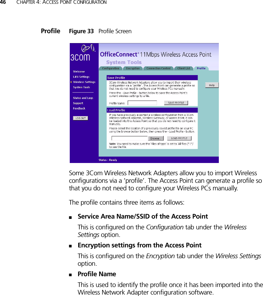 46 CHAPTER 4: ACCESS POINT CONFIGURATIONProfile Figure 33   Profile ScreenSome 3Com Wireless Network Adapters allow you to import Wireless configurations via a ‘profile’. The Access Point can generate a profile so that you do not need to configure your Wireless PCs manually.The profile contains three items as follows:■Service Area Name/SSID of the Access PointThis is configured on the Configuration tab under the Wireless Settings option.■Encryption settings from the Access PointThis is configured on the Encryption tab under the Wireless Settings option.■Profile NameThis is used to identify the profile once it has been imported into the Wireless Network Adapter configuration software.