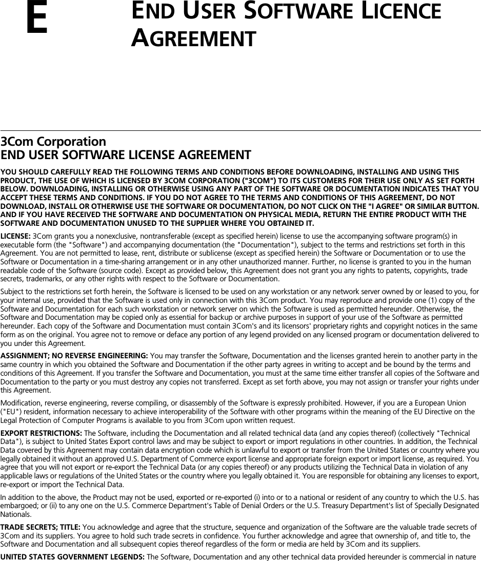 EEND USER SOFTWARE LICENCE AGREEMENT3Com CorporationEND USER SOFTWARE LICENSE AGREEMENTYOU SHOULD CAREFULLY READ THE FOLLOWING TERMS AND CONDITIONS BEFORE DOWNLOADING, INSTALLING AND USING THIS PRODUCT, THE USE OF WHICH IS LICENSED BY 3COM CORPORATION (&quot;3COM&quot;) TO ITS CUSTOMERS FOR THEIR USE ONLY AS SET FORTH BELOW. DOWNLOADING, INSTALLING OR OTHERWISE USING ANY PART OF THE SOFTWARE OR DOCUMENTATION INDICATES THAT YOU ACCEPT THESE TERMS AND CONDITIONS. IF YOU DO NOT AGREE TO THE TERMS AND CONDITIONS OF THIS AGREEMENT, DO NOT DOWNLOAD, INSTALL OR OTHERWISE USE THE SOFTWARE OR DOCUMENTATION, DO NOT CLICK ON THE &quot;I AGREE&quot; OR SIMILAR BUTTON. AND IF YOU HAVE RECEIVED THE SOFTWARE AND DOCUMENTATION ON PHYSICAL MEDIA, RETURN THE ENTIRE PRODUCT WITH THE SOFTWARE AND DOCUMENTATION UNUSED TO THE SUPPLIER WHERE YOU OBTAINED IT.LICENSE: 3Com grants you a nonexclusive, nontransferable (except as specified herein) license to use the accompanying software program(s) in executable form (the &quot;Software&quot;) and accompanying documentation (the &quot;Documentation&quot;), subject to the terms and restrictions set forth in this Agreement. You are not permitted to lease, rent, distribute or sublicense (except as specified herein) the Software or Documentation or to use the Software or Documentation in a time-sharing arrangement or in any other unauthorized manner. Further, no license is granted to you in the human readable code of the Software (source code). Except as provided below, this Agreement does not grant you any rights to patents, copyrights, trade secrets, trademarks, or any other rights with respect to the Software or Documentation.Subject to the restrictions set forth herein, the Software is licensed to be used on any workstation or any network server owned by or leased to you, for your internal use, provided that the Software is used only in connection with this 3Com product. You may reproduce and provide one (1) copy of the Software and Documentation for each such workstation or network server on which the Software is used as permitted hereunder. Otherwise, the Software and Documentation may be copied only as essential for backup or archive purposes in support of your use of the Software as permitted hereunder. Each copy of the Software and Documentation must contain 3Com&apos;s and its licensors&apos; proprietary rights and copyright notices in the same form as on the original. You agree not to remove or deface any portion of any legend provided on any licensed program or documentation delivered to you under this Agreement.ASSIGNMENT; NO REVERSE ENGINEERING: You may transfer the Software, Documentation and the licenses granted herein to another party in the same country in which you obtained the Software and Documentation if the other party agrees in writing to accept and be bound by the terms and conditions of this Agreement. If you transfer the Software and Documentation, you must at the same time either transfer all copies of the Software and Documentation to the party or you must destroy any copies not transferred. Except as set forth above, you may not assign or transfer your rights under this Agreement.Modification, reverse engineering, reverse compiling, or disassembly of the Software is expressly prohibited. However, if you are a European Union (&quot;EU&quot;) resident, information necessary to achieve interoperability of the Software with other programs within the meaning of the EU Directive on the Legal Protection of Computer Programs is available to you from 3Com upon written request.EXPORT RESTRICTIONS: The Software, including the Documentation and all related technical data (and any copies thereof) (collectively &quot;Technical Data&quot;), is subject to United States Export control laws and may be subject to export or import regulations in other countries. In addition, the Technical Data covered by this Agreement may contain data encryption code which is unlawful to export or transfer from the United States or country where you legally obtained it without an approved U.S. Department of Commerce export license and appropriate foreign export or import license, as required. You agree that you will not export or re-export the Technical Data (or any copies thereof) or any products utilizing the Technical Data in violation of any applicable laws or regulations of the United States or the country where you legally obtained it. You are responsible for obtaining any licenses to export, re-export or import the Technical Data. In addition to the above, the Product may not be used, exported or re-exported (i) into or to a national or resident of any country to which the U.S. has embargoed; or (ii) to any one on the U.S. Commerce Department&apos;s Table of Denial Orders or the U.S. Treasury Department&apos;s list of Specially Designated Nationals.TRADE SECRETS; TITLE: You acknowledge and agree that the structure, sequence and organization of the Software are the valuable trade secrets of 3Com and its suppliers. You agree to hold such trade secrets in confidence. You further acknowledge and agree that ownership of, and title to, the Software and Documentation and all subsequent copies thereof regardless of the form or media are held by 3Com and its suppliers.UNITED STATES GOVERNMENT LEGENDS: The Software, Documentation and any other technical data provided hereunder is commercial in nature 