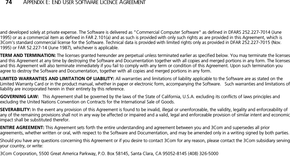 74 APPENDIX E: END USER SOFTWARE LICENCE AGREEMENTand developed solely at private expense. The Software is delivered as &quot;Commercial Computer Software&quot; as defined in DFARS 252.227-7014 (June 1995) or as a commercial item as defined in FAR 2.101(a) and as such is provided with only such rights as are provided in this Agreement, which is 3Com&apos;s standard commercial license for the Software. Technical data is provided with limited rights only as provided in DFAR 252.227-7015 (Nov. 1995) or FAR 52.227-14 (June 1987), whichever is applicable.TERM AND TERMINATION: The licenses granted hereunder are perpetual unless terminated earlier as specified below. You may terminate the licenses and this Agreement at any time by destroying the Software and Documentation together with all copies and merged portions in any form. The licenses and this Agreement will also terminate immediately if you fail to comply with any term or condition of this Agreement. Upon such termination you agree to destroy the Software and Documentation, together with all copies and merged portions in any form.LIMITED WARRANTIES AND LIMITATION OF LIABILITY: All warranties and limitations of liability applicable to the Software are as stated on the Limited Warranty Card or in the product manual, whether in paper or electronic form, accompanying the Software.   Such warranties and limitations of liability are incorporated herein in their entirety by this reference. GOVERNING LAW:   This Agreement shall be governed by the laws of the State of California, U.S.A. excluding its conflicts of laws principles and excluding the United Nations Convention on Contracts for the International Sale of Goods.SEVERABILITY: In the event any provision of this Agreement is found to be invalid, illegal or unenforceable, the validity, legality and enforceability of any of the remaining provisions shall not in any way be affected or impaired and a valid, legal and enforceable provision of similar intent and economic impact shall be substituted therefor.ENTIRE AGREEMENT: This Agreement sets forth the entire understanding and agreement between you and 3Com and supersedes all prior agreements, whether written or oral, with respect to the Software and Documentation, and may be amended only in a writing signed by both parties.Should you have any questions concerning this Agreement or if you desire to contact 3Com for any reason, please contact the 3Com subsidiary serving your country, or write: 3Com Corporation, 5500 Great America Parkway, P.O. Box 58145, Santa Clara, CA 95052-8145 (408) 326-5000