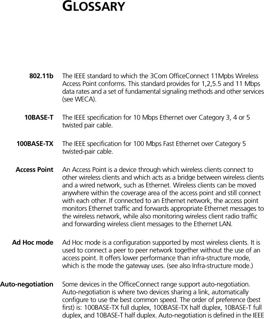GLOSSARY802.11b The IEEE standard to which the 3Com OfficeConnect 11Mpbs Wireless Access Point conforms. This standard provides for 1,2,5.5 and 11 Mbps data rates and a set of fundamental signaling methods and other services (see WECA).10BASE-T The IEEE specification for 10 Mbps Ethernet over Category 3, 4 or 5 twisted pair cable.100BASE-TX The IEEE specification for 100 Mbps Fast Ethernet over Category 5 twisted-pair cable. Access Point An Access Point is a device through which wireless clients connect to other wireless clients and which acts as a bridge between wireless clients and a wired network, such as Ethernet. Wireless clients can be moved anywhere within the coverage area of the access point and still connect with each other. If connected to an Ethernet network, the access point monitors Ethernet traffic and forwards appropriate Ethernet messages to the wireless network, while also monitoring wireless client radio traffic and forwarding wireless client messages to the Ethernet LAN.Ad Hoc mode Ad Hoc mode is a configuration supported by most wireless clients. It is used to connect a peer to peer network together without the use of an access point. It offers lower performance than infra-structure mode, which is the mode the gateway uses. (see also Infra-structure mode.)Auto-negotiation Some devices in the OfficeConnect range support auto-negotiation. Auto-negotiation is where two devices sharing a link, automatically configure to use the best common speed. The order of preference (best first) is: 100BASE-TX full duplex, 100BASE-TX half duplex, 10BASE-T full duplex, and 10BASE-T half duplex. Auto-negotiation is defined in the IEEE 