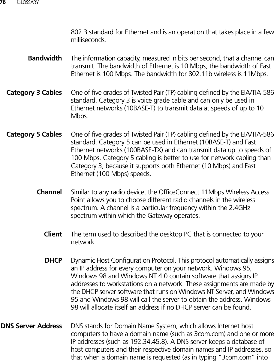 76 GLOSSARY802.3 standard for Ethernet and is an operation that takes place in a few milliseconds.Bandwidth The information capacity, measured in bits per second, that a channel can transmit. The bandwidth of Ethernet is 10 Mbps, the bandwidth of Fast Ethernet is 100 Mbps. The bandwidth for 802.11b wireless is 11Mbps.Category 3 Cables One of five grades of Twisted Pair (TP) cabling defined by the EIA/TIA-586 standard. Category 3 is voice grade cable and can only be used in Ethernet networks (10BASE-T) to transmit data at speeds of up to 10 Mbps. Category 5 Cables One of five grades of Twisted Pair (TP) cabling defined by the EIA/TIA-586 standard. Category 5 can be used in Ethernet (10BASE-T) and Fast Ethernet networks (100BASE-TX) and can transmit data up to speeds of 100 Mbps. Category 5 cabling is better to use for network cabling than Category 3, because it supports both Ethernet (10 Mbps) and Fast Ethernet (100 Mbps) speeds.Channel Similar to any radio device, the OfficeConnect 11Mbps Wireless Access Point allows you to choose different radio channels in the wireless spectrum. A channel is a particular frequency within the 2.4GHz spectrum within which the Gateway operates.Client The term used to described the desktop PC that is connected to your network. DHCP Dynamic Host Configuration Protocol. This protocol automatically assigns an IP address for every computer on your network. Windows 95, Windows 98 and Windows NT 4.0 contain software that assigns IP addresses to workstations on a network. These assignments are made by the DHCP server software that runs on Windows NT Server, and Windows 95 and Windows 98 will call the server to obtain the address. Windows 98 will allocate itself an address if no DHCP server can be found.DNS Server Address DNS stands for Domain Name System, which allows Internet host computers to have a domain name (such as 3com.com) and one or more IP addresses (such as 192.34.45.8). A DNS server keeps a database of host computers and their respective domain names and IP addresses, so that when a domain name is requested (as in typing “3com.com” into 