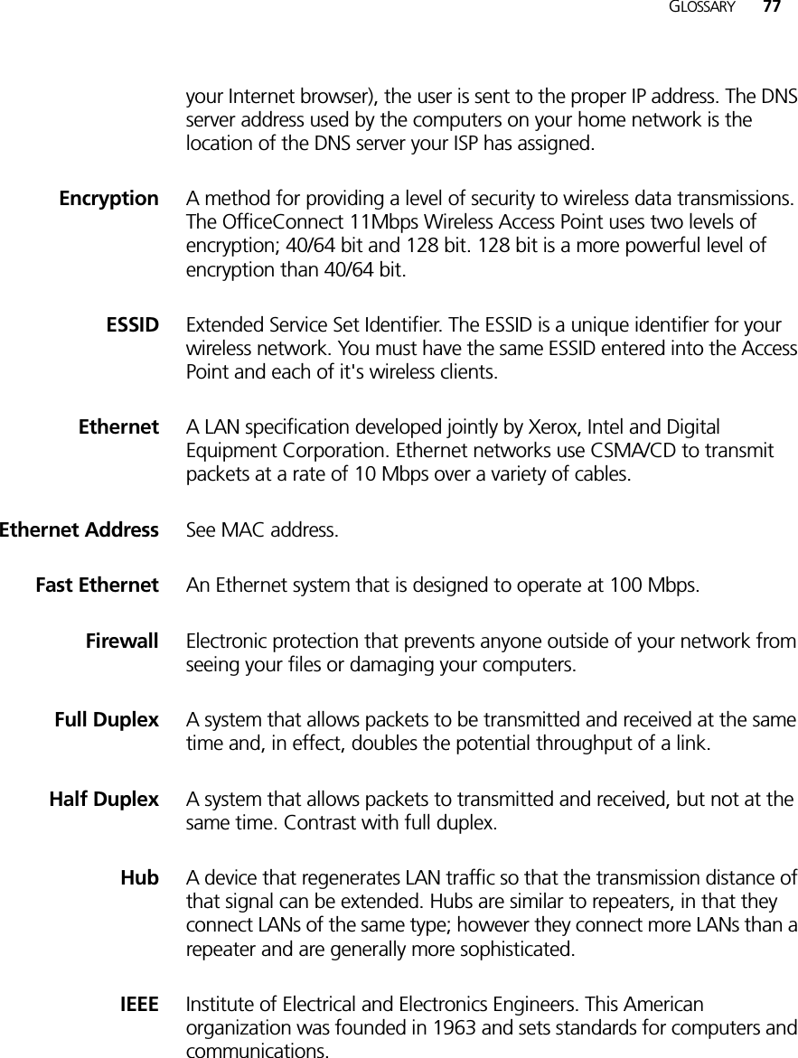 GLOSSARY 77your Internet browser), the user is sent to the proper IP address. The DNS server address used by the computers on your home network is the location of the DNS server your ISP has assigned.Encryption A method for providing a level of security to wireless data transmissions. The OfficeConnect 11Mbps Wireless Access Point uses two levels of encryption; 40/64 bit and 128 bit. 128 bit is a more powerful level of encryption than 40/64 bit.ESSID Extended Service Set Identifier. The ESSID is a unique identifier for your wireless network. You must have the same ESSID entered into the Access Point and each of it&apos;s wireless clients.Ethernet A LAN specification developed jointly by Xerox, Intel and Digital Equipment Corporation. Ethernet networks use CSMA/CD to transmit packets at a rate of 10 Mbps over a variety of cables.Ethernet Address See MAC address.Fast Ethernet An Ethernet system that is designed to operate at 100 Mbps.Firewall Electronic protection that prevents anyone outside of your network from seeing your files or damaging your computers.Full Duplex A system that allows packets to be transmitted and received at the same time and, in effect, doubles the potential throughput of a link.Half Duplex A system that allows packets to transmitted and received, but not at the same time. Contrast with full duplex. Hub A device that regenerates LAN traffic so that the transmission distance of that signal can be extended. Hubs are similar to repeaters, in that they connect LANs of the same type; however they connect more LANs than a repeater and are generally more sophisticated.IEEE Institute of Electrical and Electronics Engineers. This American organization was founded in 1963 and sets standards for computers and communications.