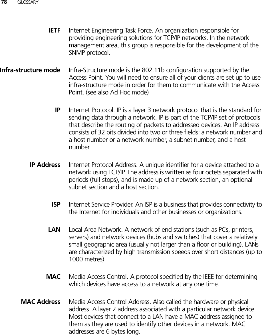 78 GLOSSARYIETF Internet Engineering Task Force. An organization responsible for providing engineering solutions for TCP/IP networks. In the network management area, this group is responsible for the development of the SNMP protocol.Infra-structure mode Infra-Structure mode is the 802.11b configuration supported by the Access Point. You will need to ensure all of your clients are set up to use infra-structure mode in order for them to communicate with the Access Point. (see also Ad Hoc mode)IP Internet Protocol. IP is a layer 3 network protocol that is the standard for sending data through a network. IP is part of the TCP/IP set of protocols that describe the routing of packets to addressed devices. An IP address consists of 32 bits divided into two or three fields: a network number and a host number or a network number, a subnet number, and a host number.IP Address Internet Protocol Address. A unique identifier for a device attached to a network using TCP/IP. The address is written as four octets separated with periods (full-stops), and is made up of a network section, an optional subnet section and a host section.ISP Internet Service Provider. An ISP is a business that provides connectivity to the Internet for individuals and other businesses or organizations.LAN Local Area Network. A network of end stations (such as PCs, printers, servers) and network devices (hubs and switches) that cover a relatively small geographic area (usually not larger than a floor or building). LANs are characterized by high transmission speeds over short distances (up to 1000 metres).MAC Media Access Control. A protocol specified by the IEEE for determining which devices have access to a network at any one time.MAC Address Media Access Control Address. Also called the hardware or physical address. A layer 2 address associated with a particular network device. Most devices that connect to a LAN have a MAC address assigned to them as they are used to identify other devices in a network. MAC addresses are 6 bytes long. 