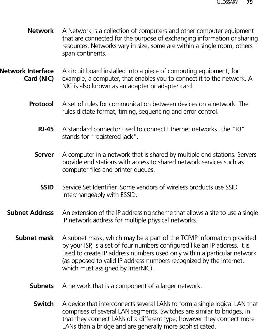 GLOSSARY 79Network A Network is a collection of computers and other computer equipment that are connected for the purpose of exchanging information or sharing resources. Networks vary in size, some are within a single room, others span continents.Network InterfaceCard (NIC)A circuit board installed into a piece of computing equipment, for example, a computer, that enables you to connect it to the network. A NIC is also known as an adapter or adapter card.Protocol A set of rules for communication between devices on a network. The rules dictate format, timing, sequencing and error control.RJ-45 A standard connector used to connect Ethernet networks. The &quot;RJ&quot; stands for &quot;registered jack&quot;.Server A computer in a network that is shared by multiple end stations. Servers provide end stations with access to shared network services such as computer files and printer queues.SSID Service Set Identifier. Some vendors of wireless products use SSID interchangeably with ESSID.Subnet Address An extension of the IP addressing scheme that allows a site to use a single IP network address for multiple physical networks. Subnet mask A subnet mask, which may be a part of the TCP/IP information provided by your ISP, is a set of four numbers configured like an IP address. It is used to create IP address numbers used only within a particular network (as opposed to valid IP address numbers recognized by the Internet, which must assigned by InterNIC).Subnets A network that is a component of a larger network. Switch A device that interconnects several LANs to form a single logical LAN that comprises of several LAN segments. Switches are similar to bridges, in that they connect LANs of a different type; however they connect more LANs than a bridge and are generally more sophisticated.