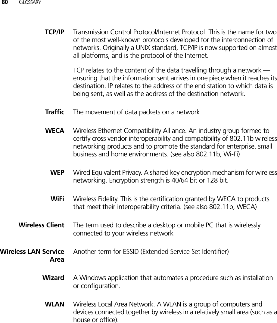 80 GLOSSARYTCP/IP Transmission Control Protocol/Internet Protocol. This is the name for two of the most well-known protocols developed for the interconnection of networks. Originally a UNIX standard, TCP/IP is now supported on almost all platforms, and is the protocol of the Internet.TCP relates to the content of the data travelling through a network — ensuring that the information sent arrives in one piece when it reaches its destination. IP relates to the address of the end station to which data is being sent, as well as the address of the destination network. Traffic The movement of data packets on a network. WECA Wireless Ethernet Compatibility Alliance. An industry group formed to certify cross vendor interoperability and compatibility of 802.11b wireless networking products and to promote the standard for enterprise, small business and home environments. (see also 802.11b, Wi-Fi)WEP Wired Equivalent Privacy. A shared key encryption mechanism for wireless networking. Encryption strength is 40/64 bit or 128 bit.WiFi Wireless Fidelity. This is the certification granted by WECA to products that meet their interoperability criteria. (see also 802.11b, WECA)Wireless Client The term used to describe a desktop or mobile PC that is wirelessly connected to your wireless networkWireless LAN ServiceAreaAnother term for ESSID (Extended Service Set Identifier)Wizard A Windows application that automates a procedure such as installation or configuration.WLAN Wireless Local Area Network. A WLAN is a group of computers and devices connected together by wireless in a relatively small area (such as a house or office).