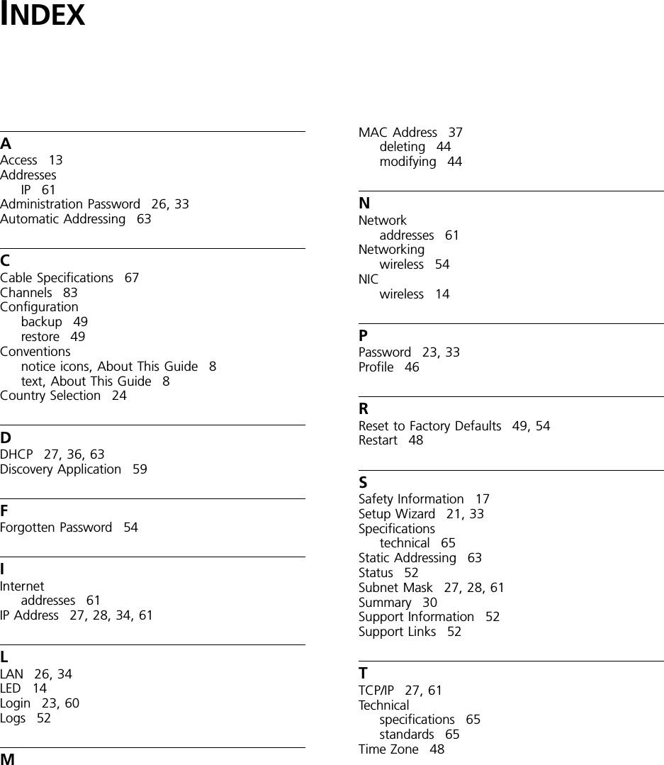 INDEXAAccess 13AddressesIP 61Administration Password 26, 33Automatic Addressing 63CCable Specifications 67Channels 83Configurationbackup 49restore 49Conventionsnotice icons, About This Guide 8text, About This Guide 8Country Selection 24DDHCP 27, 36, 63Discovery Application 59FForgotten Password 54IInternetaddresses 61IP Address 27, 28, 34, 61LLAN 26, 34LED 14Login 23, 60Logs 52MMAC Address 37deleting 44modifying 44NNetworkaddresses 61Networkingwireless 54NICwireless 14PPassword 23, 33Profile 46RReset to Factory Defaults 49, 54Restart 48SSafety Information 17Setup Wizard 21, 33Specificationstechnical 65Static Addressing 63Status 52Subnet Mask 27, 28, 61Summary 30Support Information 52Support Links 52TTCP/IP 27, 61Technicalspecifications 65standards 65Time Zone 48