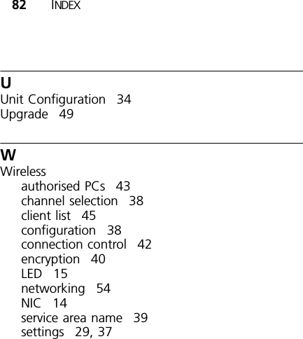 82 INDEXUUnit Configuration 34Upgrade 49WWirelessauthorised PCs 43channel selection 38client list 45configuration 38connection control 42encryption 40LED 15networking 54NIC 14service area name 39settings 29, 37