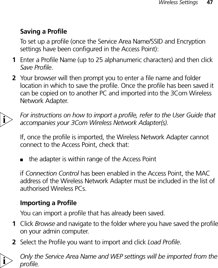 Wireless Settings 47Saving a ProfileTo set up a profile (once the Service Area Name/SSID and Encryption settings have been configured in the Access Point):1Enter a Profile Name (up to 25 alphanumeric characters) and then click Save Profile. 2Your browser will then prompt you to enter a file name and folder location in which to save the profile. Once the profile has been saved it can be copied on to another PC and imported into the 3Com Wireless Network Adapter. For instructions on how to import a profile, refer to the User Guide that accompanies your 3Com Wireless Network Adapter(s).If, once the profile is imported, the Wireless Network Adapter cannot connect to the Access Point, check that:■the adapter is within range of the Access Pointif Connection Control has been enabled in the Access Point, the MAC address of the Wireless Network Adapter must be included in the list of authorised Wireless PCs.Importing a ProfileYou can import a profile that has already been saved.1Click Browse and navigate to the folder where you have saved the profile on your admin computer.2Select the Profile you want to import and click Load Profile.Only the Service Area Name and WEP settings will be imported from the profile.