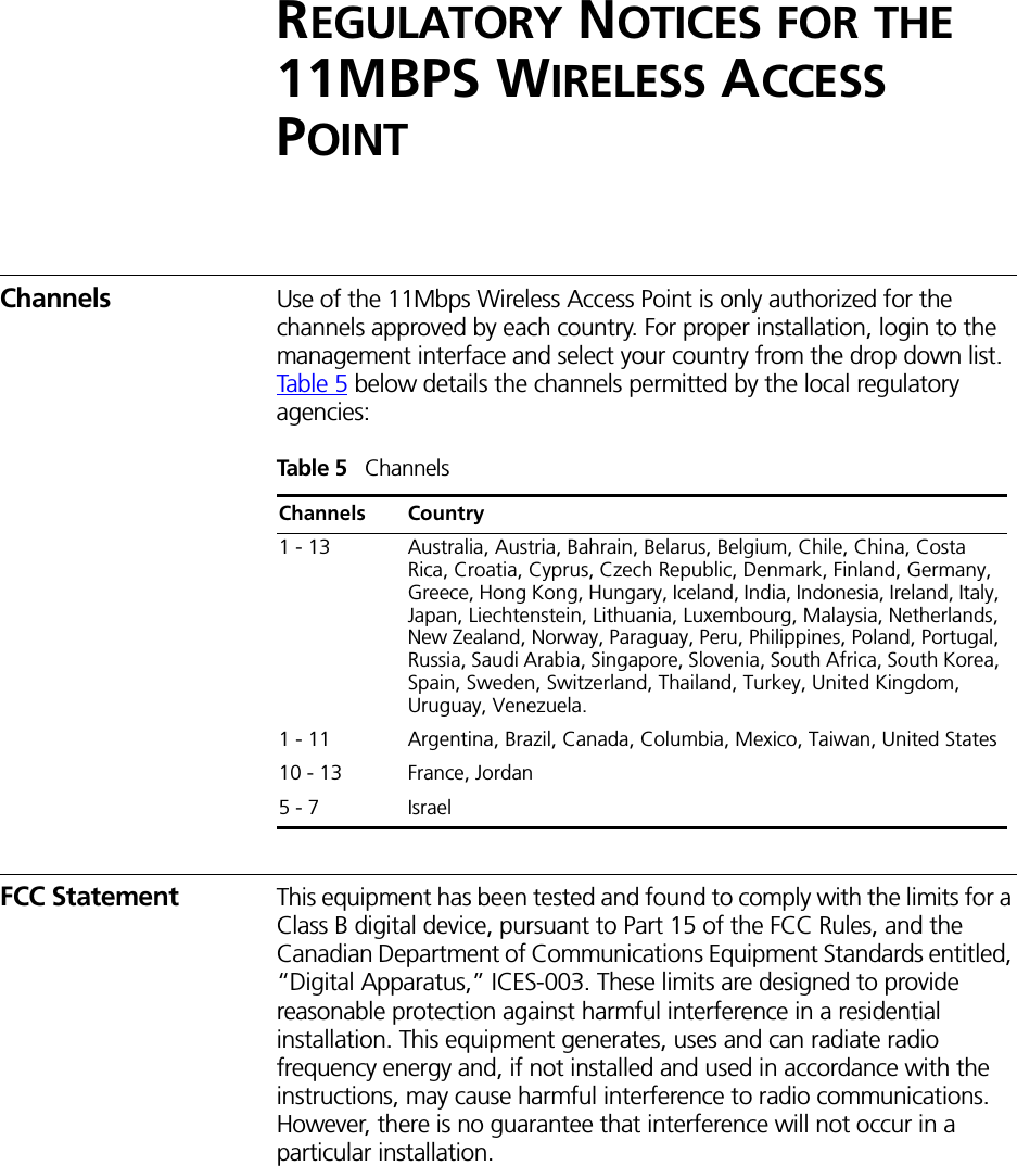 REGULATORY NOTICES FOR THE 11MBPS WIRELESS ACCESS POINTChannels Use of the 11Mbps Wireless Access Point is only authorized for the channels approved by each country. For proper installation, login to the management interface and select your country from the drop down list. Tab le 5 below details the channels permitted by the local regulatory agencies:Tab l e 5   ChannelsFCC Statement This equipment has been tested and found to comply with the limits for a Class B digital device, pursuant to Part 15 of the FCC Rules, and the Canadian Department of Communications Equipment Standards entitled, “Digital Apparatus,” ICES-003. These limits are designed to provide reasonable protection against harmful interference in a residential installation. This equipment generates, uses and can radiate radio frequency energy and, if not installed and used in accordance with the instructions, may cause harmful interference to radio communications. However, there is no guarantee that interference will not occur in a particular installation. Channels Country1 - 13 Australia, Austria, Bahrain, Belarus, Belgium, Chile, China, Costa Rica, Croatia, Cyprus, Czech Republic, Denmark, Finland, Germany, Greece, Hong Kong, Hungary, Iceland, India, Indonesia, Ireland, Italy, Japan, Liechtenstein, Lithuania, Luxembourg, Malaysia, Netherlands, New Zealand, Norway, Paraguay, Peru, Philippines, Poland, Portugal, Russia, Saudi Arabia, Singapore, Slovenia, South Africa, South Korea, Spain, Sweden, Switzerland, Thailand, Turkey, United Kingdom, Uruguay, Venezuela.1 - 11 Argentina, Brazil, Canada, Columbia, Mexico, Taiwan, United States10 - 13 France, Jordan5 - 7 Israel