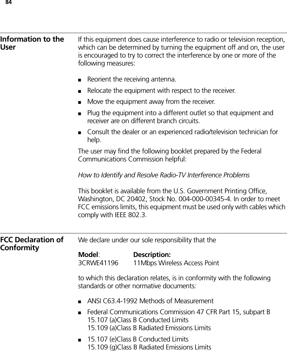 84Information to the UserIf this equipment does cause interference to radio or television reception, which can be determined by turning the equipment off and on, the user is encouraged to try to correct the interference by one or more of the following measures:■Reorient the receiving antenna.■Relocate the equipment with respect to the receiver.■Move the equipment away from the receiver.■Plug the equipment into a different outlet so that equipment and receiver are on different branch circuits.■Consult the dealer or an experienced radio/television technician for help.The user may find the following booklet prepared by the Federal Communications Commission helpful:How to Identify and Resolve Radio-TV Interference ProblemsThis booklet is available from the U.S. Government Printing Office, Washington, DC 20402, Stock No. 004-000-00345-4. In order to meet FCC emissions limits, this equipment must be used only with cables which comply with IEEE 802.3.FCC Declaration of ConformityWe declare under our sole responsibility that theModel:Description:3CRWE41196 11Mbps Wireless Access Pointto which this declaration relates, is in conformity with the following standards or other normative documents:■ANSI C63.4-1992 Methods of Measurement■Federal Communications Commission 47 CFR Part 15, subpart B15.107 (a)Class B Conducted Limits15.109 (a)Class B Radiated Emissions Limits■15.107 (e)Class B Conducted Limits15.109 (g)Class B Radiated Emissions Limits