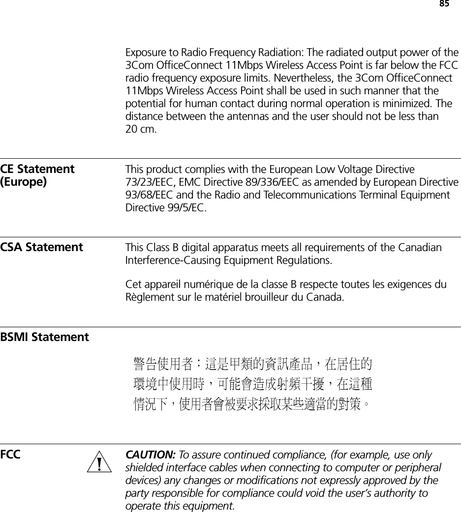 85Exposure to Radio Frequency Radiation: The radiated output power of the 3Com OfficeConnect 11Mbps Wireless Access Point is far below the FCC radio frequency exposure limits. Nevertheless, the 3Com OfficeConnect 11Mbps Wireless Access Point shall be used in such manner that the potential for human contact during normal operation is minimized. The distance between the antennas and the user should not be less than 20 cm.CE Statement (Europe)This product complies with the European Low Voltage Directive 73/23/EEC, EMC Directive 89/336/EEC as amended by European Directive 93/68/EEC and the Radio and Telecommunications Terminal Equipment Directive 99/5/EC.CSA Statement This Class B digital apparatus meets all requirements of the Canadian Interference-Causing Equipment Regulations.Cet appareil numérique de la classe B respecte toutes les exigences du Règlement sur le matériel brouilleur du Canada.BSMI StatementFCC CAUTION: To assure continued compliance, (for example, use only shielded interface cables when connecting to computer or peripheral devices) any changes or modifications not expressly approved by the party responsible for compliance could void the user’s authority to operate this equipment.