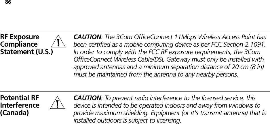 86RF Exposure Compliance Statement (U.S.)CAUTION: The 3Com OfficeConnect 11Mbps Wireless Access Point has been certified as a mobile computing device as per FCC Section 2.1091. In order to comply with the FCC RF exposure requirements, the 3Com OfficeConnect Wireless Cable/DSL Gateway must only be installed with approved antennas and a minimum separation distance of 20 cm (8 in) must be maintained from the antenna to any nearby persons.Potential RF Interference (Canada)CAUTION: To prevent radio interference to the licensed service, this device is intended to be operated indoors and away from windows to provide maximum shielding. Equipment (or it&apos;s transmit antenna) that is installed outdoors is subject to licensing.