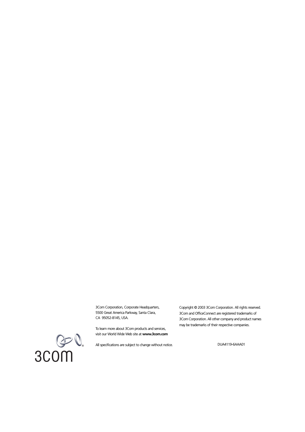 3Com Corporation, Corporate Headquarters,5500 Great America Parkway, Santa Clara,CA  95052-8145, USA.To learn more about 3Com products and services, visit our World Wide Web site at www.3com.comAll specifications are subject to change without notice.Copyright © 2003 3Com Corporation. All rights reserved. 3Com and OfficeConnect are registered trademarks of 3Com Corporation. All other company and product names may be trademarks of their respective companies. DUA4119-6AAA01