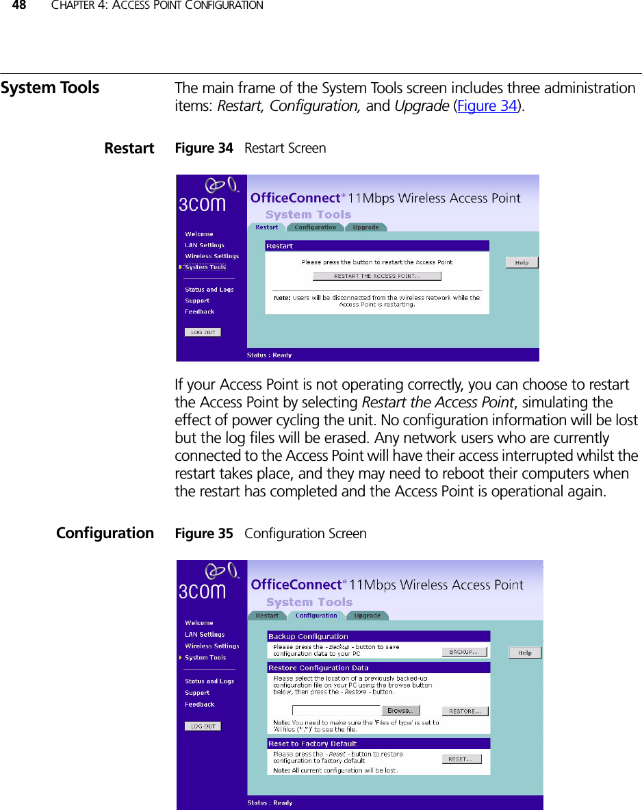 48 CHAPTER 4: ACCESS POINT CONFIGURATIONSystem Tools The main frame of the System Tools screen includes three administration items: Restart, Configuration, and Upgrade (Figure 34).Restart Figure 34   Restart ScreenIf your Access Point is not operating correctly, you can choose to restart the Access Point by selecting Restart the Access Point, simulating the effect of power cycling the unit. No configuration information will be lost but the log files will be erased. Any network users who are currently connected to the Access Point will have their access interrupted whilst the restart takes place, and they may need to reboot their computers when the restart has completed and the Access Point is operational again.Configuration Figure 35   Configuration Screen