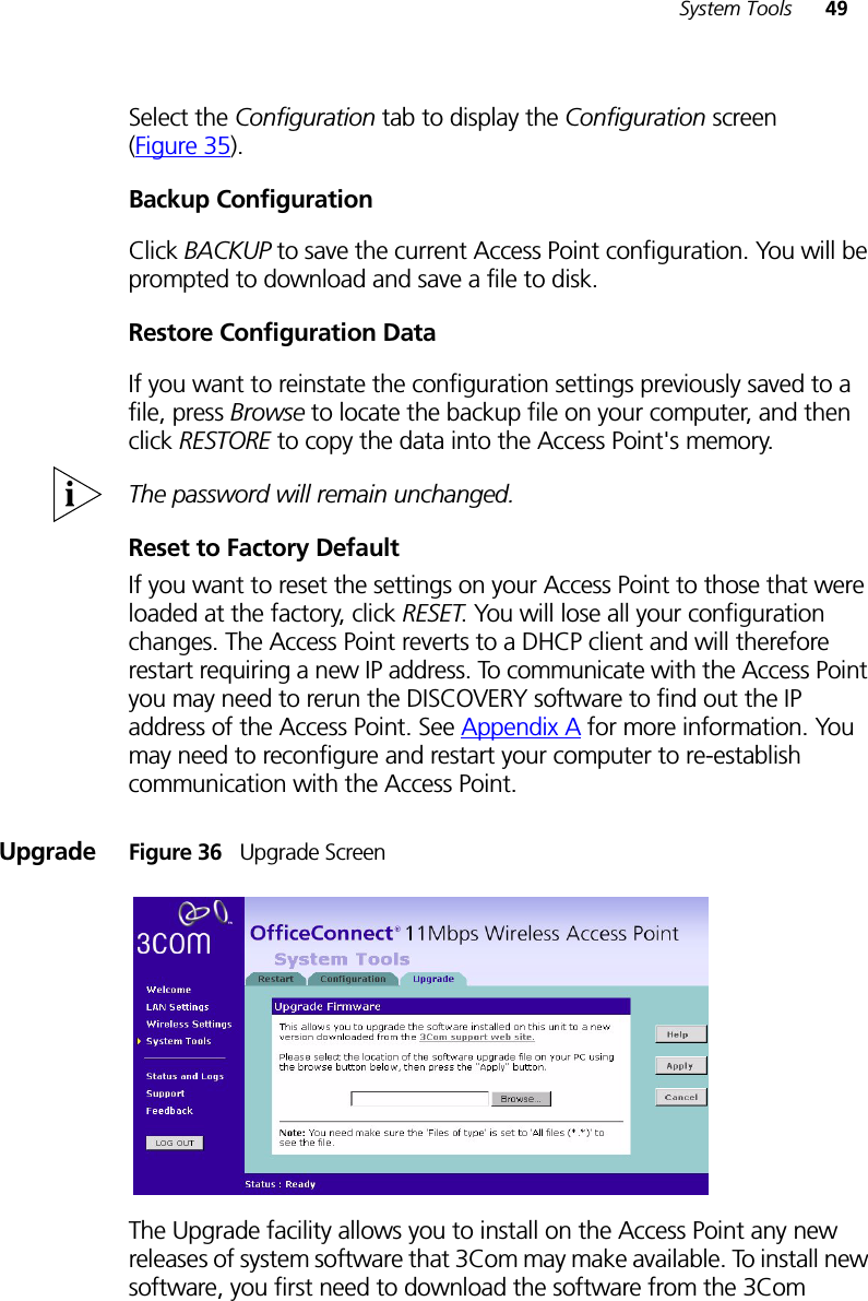 System Tools 49Select the Configuration tab to display the Configuration screen (Figure 35).Backup ConfigurationClick BACKUP to save the current Access Point configuration. You will be prompted to download and save a file to disk.Restore Configuration DataIf you want to reinstate the configuration settings previously saved to a file, press Browse to locate the backup file on your computer, and then click RESTORE to copy the data into the Access Point&apos;s memory. The password will remain unchanged.Reset to Factory DefaultIf you want to reset the settings on your Access Point to those that were loaded at the factory, click RESET. You will lose all your configuration changes. The Access Point reverts to a DHCP client and will therefore restart requiring a new IP address. To communicate with the Access Point you may need to rerun the DISCOVERY software to find out the IP address of the Access Point. See Appendix A for more information. You may need to reconfigure and restart your computer to re-establish communication with the Access Point.Upgrade Figure 36   Upgrade ScreenThe Upgrade facility allows you to install on the Access Point any new releases of system software that 3Com may make available. To install new software, you first need to download the software from the 3Com 