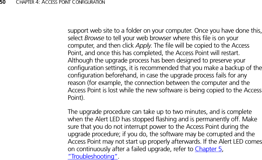 50 CHAPTER 4: ACCESS POINT CONFIGURATIONsupport web site to a folder on your computer. Once you have done this, select Browse to tell your web browser where this file is on your computer, and then click Apply. The file will be copied to the Access Point, and once this has completed, the Access Point will restart. Although the upgrade process has been designed to preserve your configuration settings, it is recommended that you make a backup of the configuration beforehand, in case the upgrade process fails for any reason (for example, the connection between the computer and the Access Point is lost while the new software is being copied to the Access Point).The upgrade procedure can take up to two minutes, and is complete when the Alert LED has stopped flashing and is permanently off. Make sure that you do not interrupt power to the Access Point during the upgrade procedure; if you do, the software may be corrupted and the Access Point may not start up properly afterwards. If the Alert LED comes on continuously after a failed upgrade, refer to Chapter 5, “Troubleshooting”.