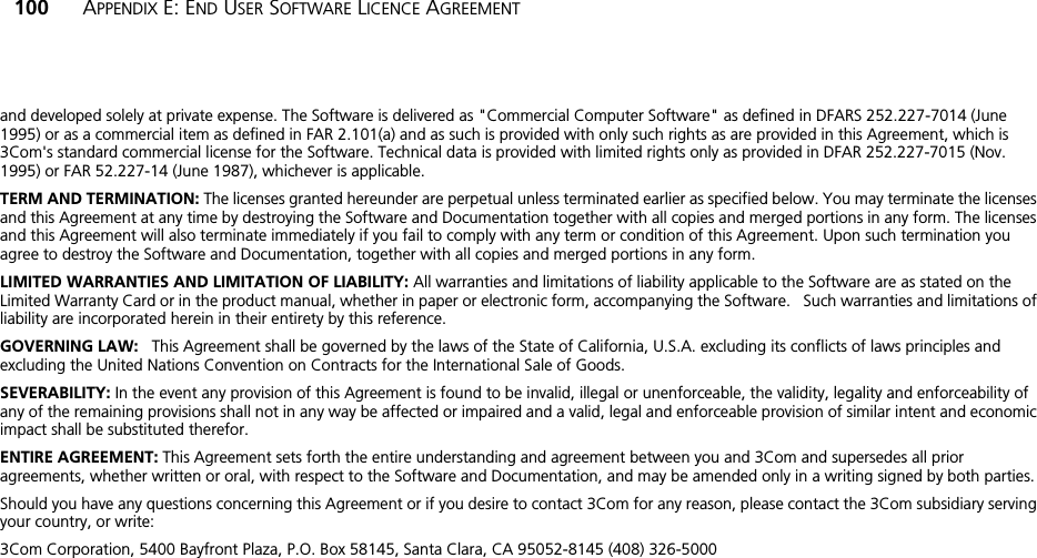 100 APPENDIX E: END USER SOFTWARE LICENCE AGREEMENTand developed solely at private expense. The Software is delivered as &quot;Commercial Computer Software&quot; as defined in DFARS 252.227-7014 (June 1995) or as a commercial item as defined in FAR 2.101(a) and as such is provided with only such rights as are provided in this Agreement, which is 3Com&apos;s standard commercial license for the Software. Technical data is provided with limited rights only as provided in DFAR 252.227-7015 (Nov. 1995) or FAR 52.227-14 (June 1987), whichever is applicable.TERM AND TERMINATION: The licenses granted hereunder are perpetual unless terminated earlier as specified below. You may terminate the licenses and this Agreement at any time by destroying the Software and Documentation together with all copies and merged portions in any form. The licenses and this Agreement will also terminate immediately if you fail to comply with any term or condition of this Agreement. Upon such termination you agree to destroy the Software and Documentation, together with all copies and merged portions in any form.LIMITED WARRANTIES AND LIMITATION OF LIABILITY: All warranties and limitations of liability applicable to the Software are as stated on the Limited Warranty Card or in the product manual, whether in paper or electronic form, accompanying the Software.   Such warranties and limitations of liability are incorporated herein in their entirety by this reference. GOVERNING LAW:   This Agreement shall be governed by the laws of the State of California, U.S.A. excluding its conflicts of laws principles and excluding the United Nations Convention on Contracts for the International Sale of Goods.SEVERABILITY: In the event any provision of this Agreement is found to be invalid, illegal or unenforceable, the validity, legality and enforceability of any of the remaining provisions shall not in any way be affected or impaired and a valid, legal and enforceable provision of similar intent and economic impact shall be substituted therefor.ENTIRE AGREEMENT: This Agreement sets forth the entire understanding and agreement between you and 3Com and supersedes all prior agreements, whether written or oral, with respect to the Software and Documentation, and may be amended only in a writing signed by both parties.Should you have any questions concerning this Agreement or if you desire to contact 3Com for any reason, please contact the 3Com subsidiary serving your country, or write: 3Com Corporation, 5400 Bayfront Plaza, P.O. Box 58145, Santa Clara, CA 95052-8145 (408) 326-5000